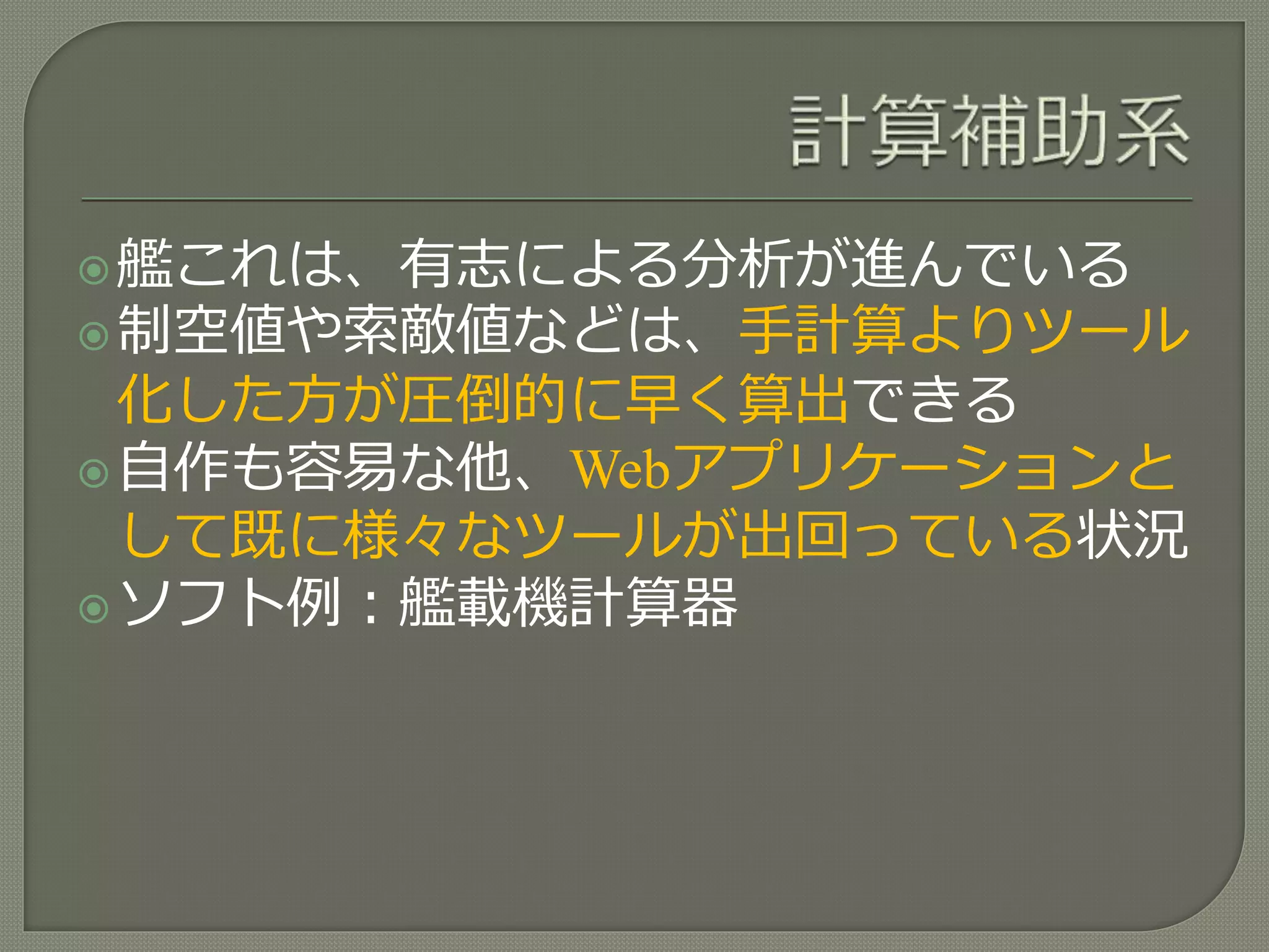 艦これは、有志による分析が進んでいる
制空値や索敵値などは、手計算よりツール
化した方が圧倒的に早く算出できる
自作も容易な他、Webアプリケーションと
して既に様々なツールが出回っている状況
ソフト例：艦載機計算器
 