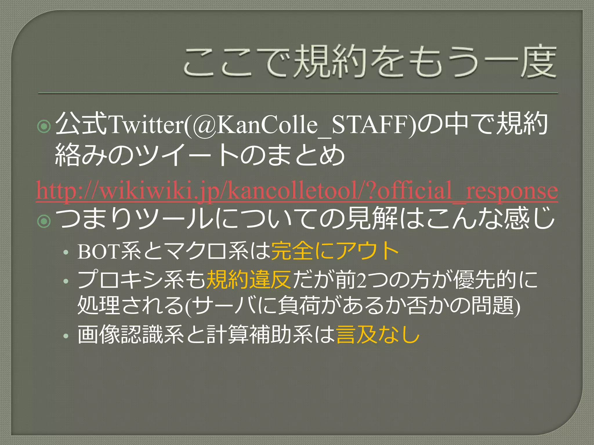 公式Twitter(@KanColle_STAFF)の中で規約
絡みのツイートのまとめ
http://wikiwiki.jp/kancolletool/?official_response
つまりツールについての見解はこんな感じ
• BOT系とマクロ系は完全にアウト
• プロキシ系も規約違反だが前2つの方が優先的に
処理される(サーバに負荷があるか否かの問題)
• 画像認識系と計算補助系は言及なし
 