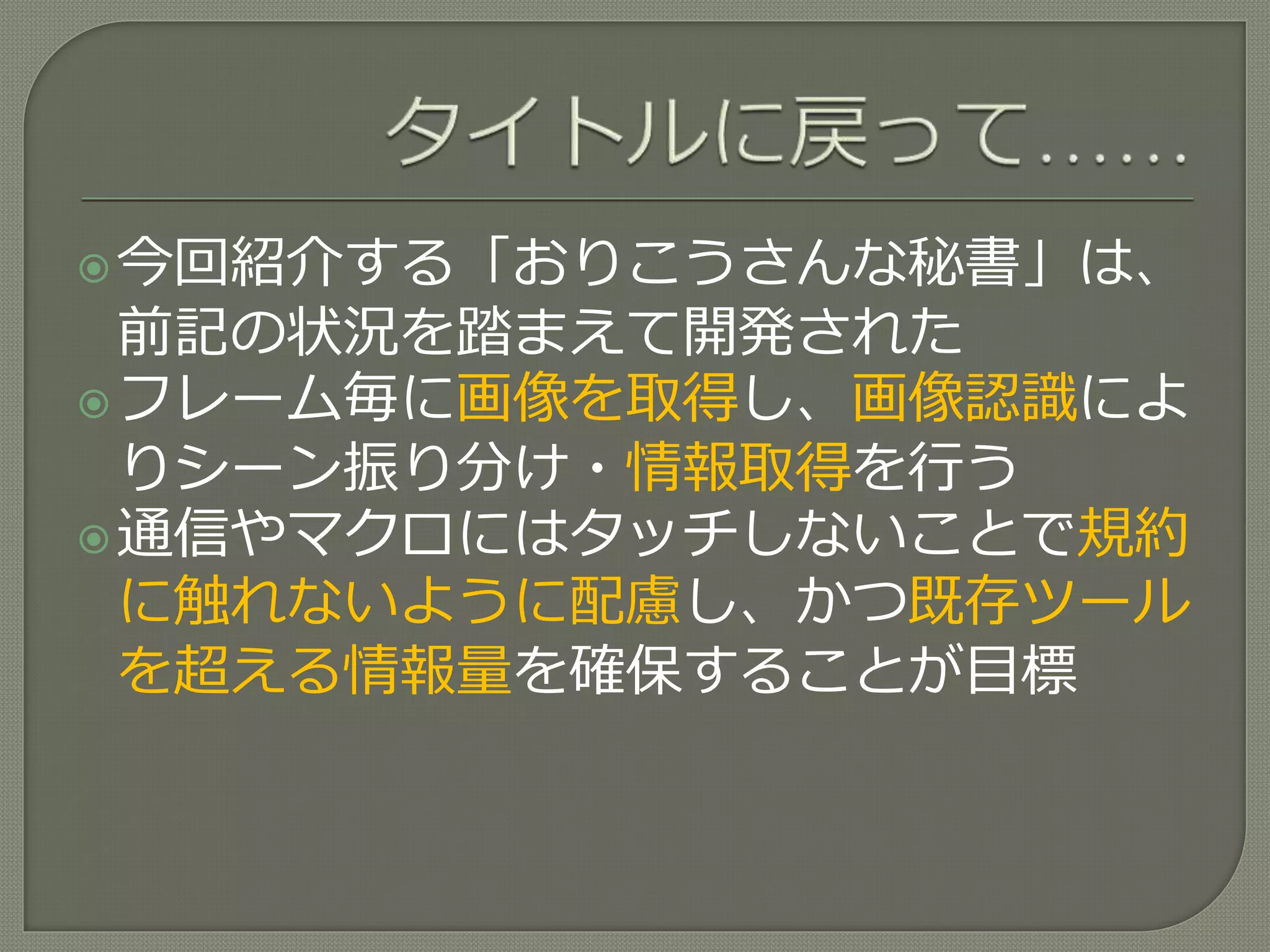 今回紹介する「おりこうさんな秘書」は、
前記の状況を踏まえて開発された
フレーム毎に画像を取得し、画像認識によ
りシーン振り分け・情報取得を行う
通信やマクロにはタッチしないことで規約
に触れないように配慮し、かつ既存ツール
を超える情報量を確保することが目標
 
