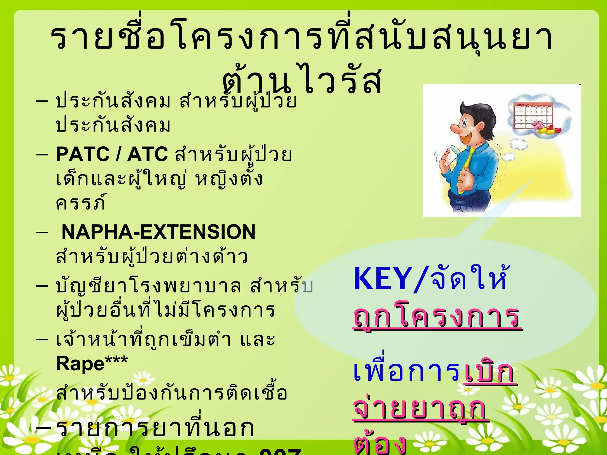 รายชื่อโครงการที่สนับสนุนยา
ต้านไวรัส– ประกันสังคม สำาหรับผู้ป่วย
ประกันสังคม
– PATC / ATC สำาหรับผู้ป่วย
เด็กและผู้ใหญ่ หญิงตั้ง
ครรภ์
– NAPHA-EXTENSION
สำาหรับผู้ป่วยต่างด้าว
– บัญชียาโรงพยาบาล สำาหรับ
ผู้ป่วยอื่นที่ไม่มีโครงการ
– เจ้าหน้าที่ถูกเข็มตำา และ
Rape***
สำาหรับป้องกันการติดเชื้อ
– รายการยาที่นอก
KEY/จัดให้
ถูกโครงการถูกโครงการ
เพื่อการเบิกเบิก
จ่ายยาถูกจ่ายยาถูก
ต้องต้อง
 