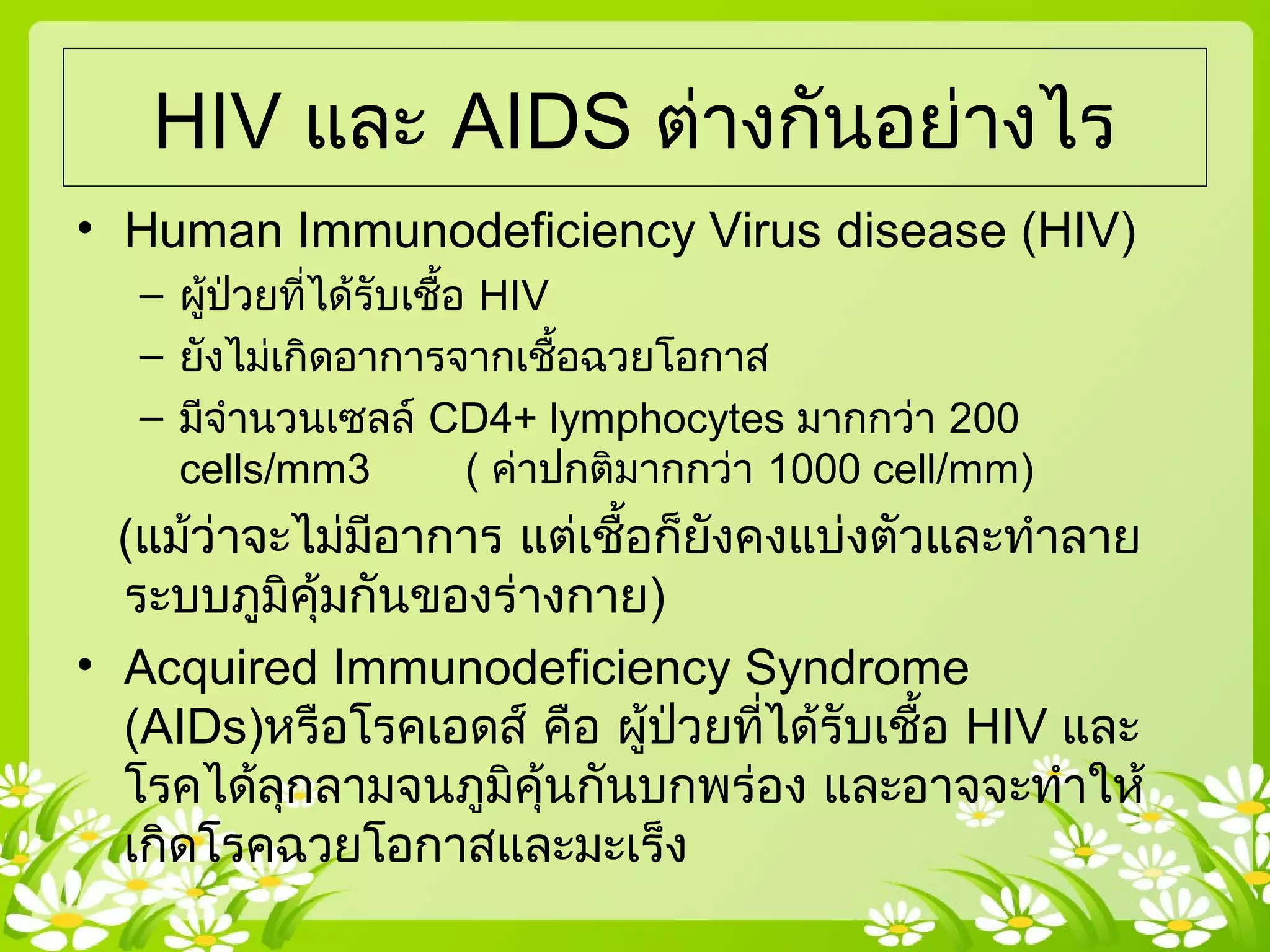 HIV และ AIDS ต่างกันอย่างไร
• Human Immunodeficiency Virus disease (HIV)
– ผู้ป่วยที่ได้รับเชื้อ HIV
– ยังไม่เกิดอาการจากเชื้อฉวยโอกาส
– มีจำานวนเซลล์ CD4+ lymphocytes มากกว่า 200
cells/mm3 ( ค่าปกติมากกว่า 1000 cell/mm)
(แม้ว่าจะไม่มีอาการ แต่เชื้อก็ยังคงแบ่งตัวและทำาลาย
ระบบภูมิคุ้มกันของร่างกาย)
• Acquired Immunodeficiency Syndrome
(AIDs)หรือโรคเอดส์ คือ ผู้ป่วยที่ได้รับเชื้อ HIV และ
โรคได้ลุกลามจนภูมิคุ้นกันบกพร่อง และอาจจะทำาให้
เกิดโรคฉวยโอกาสและมะเร็ง
 