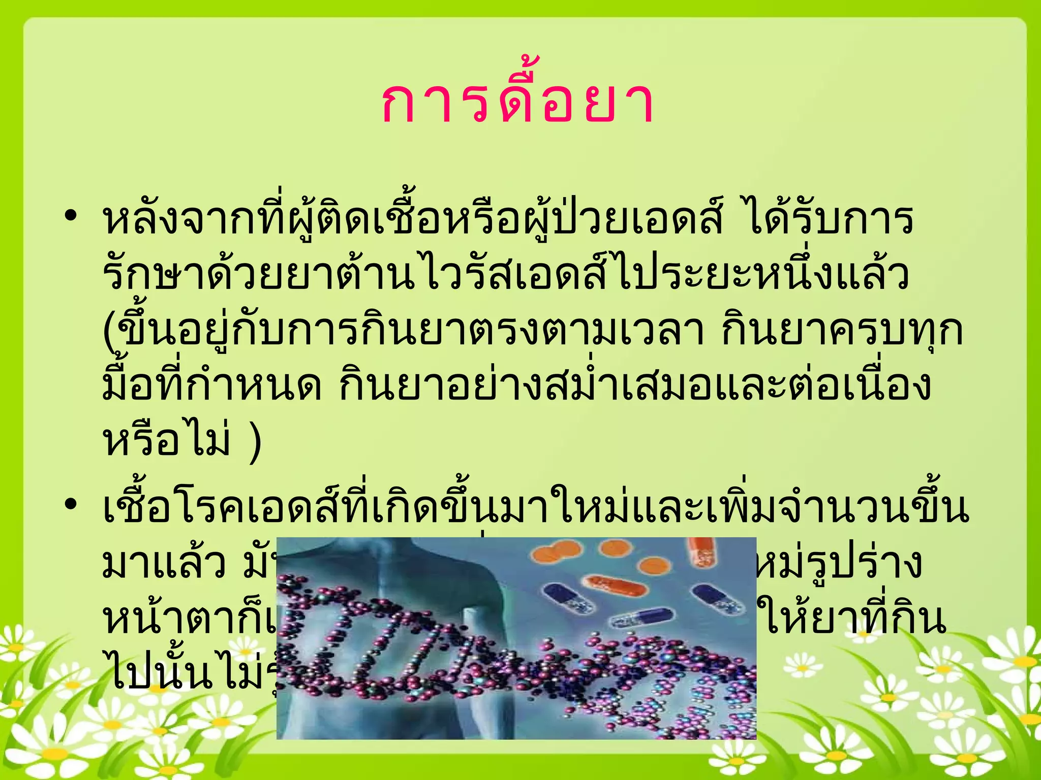 การดื้อยา
• หลังจากที่ผู้ติดเชื้อหรือผู้ป่วยเอดส์ ได้รับการ
รักษาด้วยยาต้านไวรัสเอดส์ไประยะหนึ่งแล้ว
(ขึ้นอยู่กับการกินยาตรงตามเวลา กินยาครบทุก
มื้อที่กำาหนด กินยาอย่างสมำ่าเสมอและต่อเนื่อง
หรือไม่ )
• เชื้อโรคเอดส์ที่เกิดขึ้นมาใหม่และเพิ่มจำานวนขึ้น
มาแล้ว มันพยายามที่จะปรับตัวมันใหม่รูปร่าง
หน้าตาก็เปลี่ยนไปไม่เหมือนเดิม ทำาให้ยาที่กิน
ไปนั้นไม่รู้จักมัน และฆ่ามันไม่ได้
 