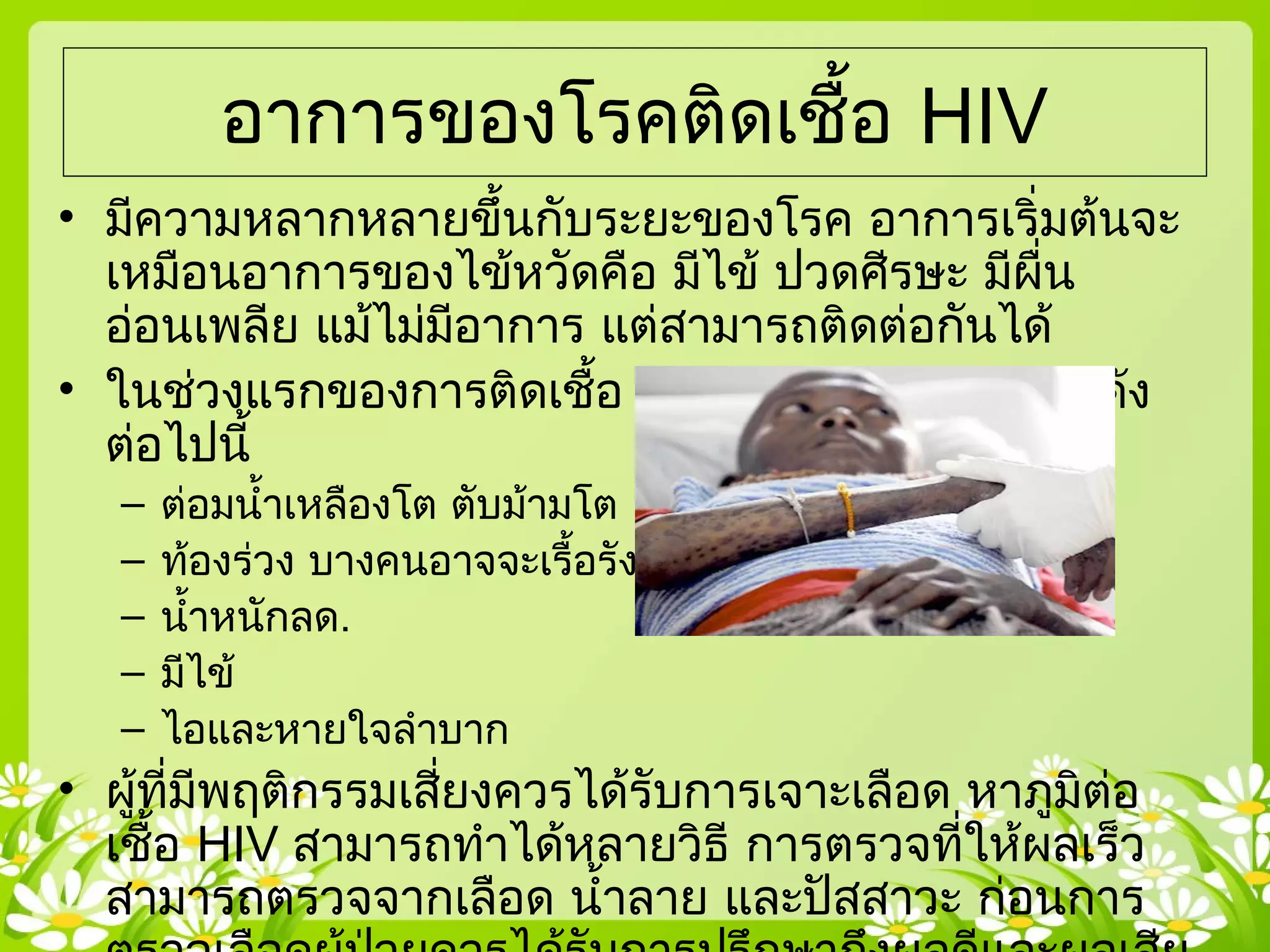 อาการของโรคติดเชื้อ HIV
• มีความหลากหลายขึ้นกับระยะของโรค อาการเริ่มต้นจะ
เหมือนอาการของไข้หวัดคือ มีไข้ ปวดศีรษะ มีผื่น
อ่อนเพลีย แม้ไม่มีอาการ แต่สามารถติดต่อกันได้
• ในช่วงแรกของการติดเชื้อ HIV คุณอาจจะมีอาการดัง
ต่อไปนี้
– ต่อมนำ้าเหลืองโต ตับม้ามโต
– ท้องร่วง บางคนอาจจะเรื้อรัง
– นำ้าหนักลด.
– มีไข้
– ไอและหายใจลำาบาก
• ผู้ที่มีพฤติกรรมเสี่ยงควรได้รับการเจาะเลือด หาภูมิต่อ
เชื้อ HIV สามารถทำาได้หลายวิธี การตรวจที่ให้ผลเร็ว
สามารถตรวจจากเลือด นำ้าลาย และปัสสาวะ ก่อนการ
 