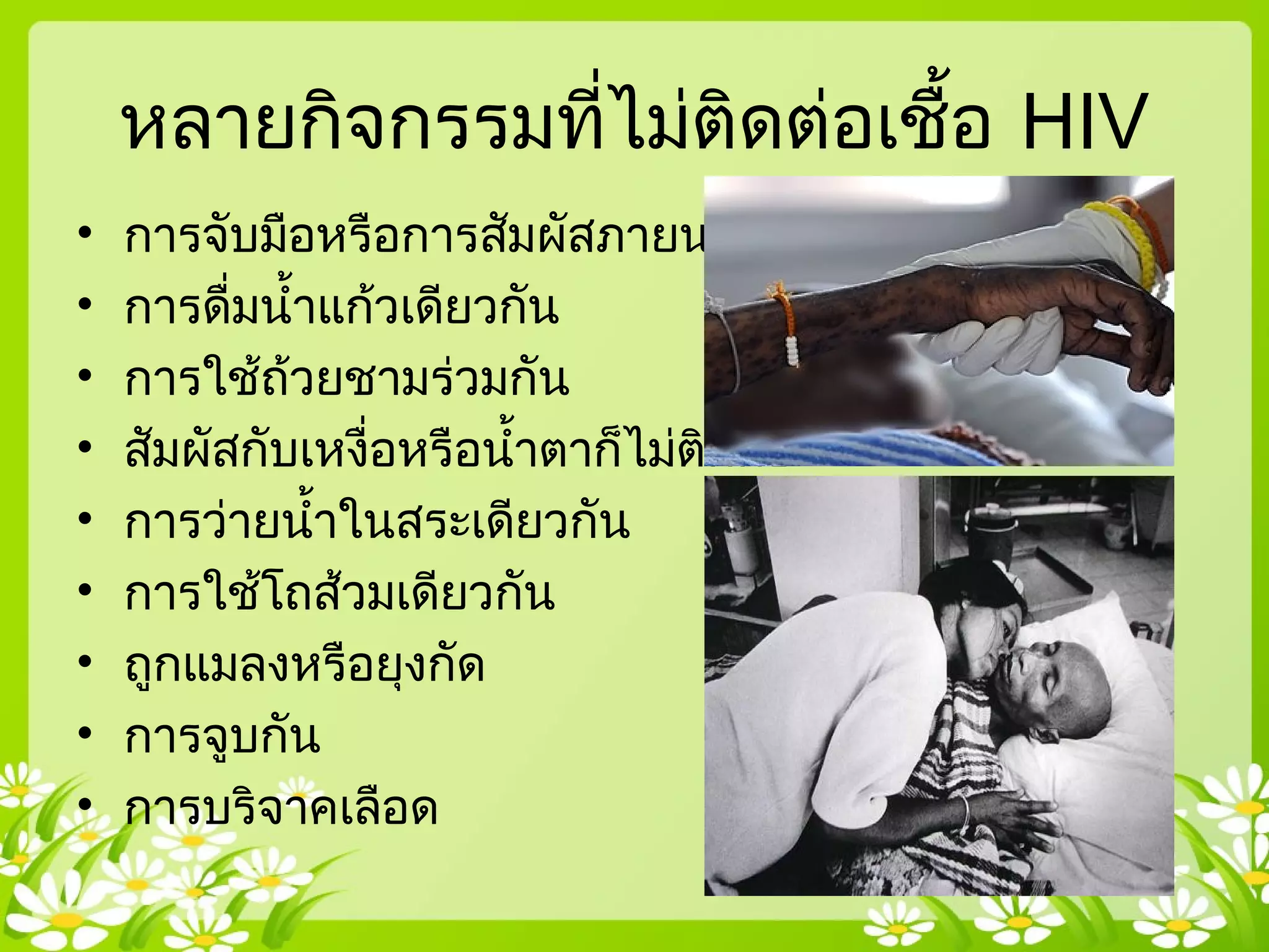 หลายกิจกรรมที่ไม่ติดต่อเชื้อ HIV
• การจับมือหรือการสัมผัสภายนอก
• การดื่มนำ้าแก้วเดียวกัน
• การใช้ถ้วยชามร่วมกัน
• สัมผัสกับเหงื่อหรือนำ้าตาก็ไม่ติดต่อ
• การว่ายนำ้าในสระเดียวกัน
• การใช้โถส้วมเดียวกัน
• ถูกแมลงหรือยุงกัด
• การจูบกัน
• การบริจาคเลือด
 