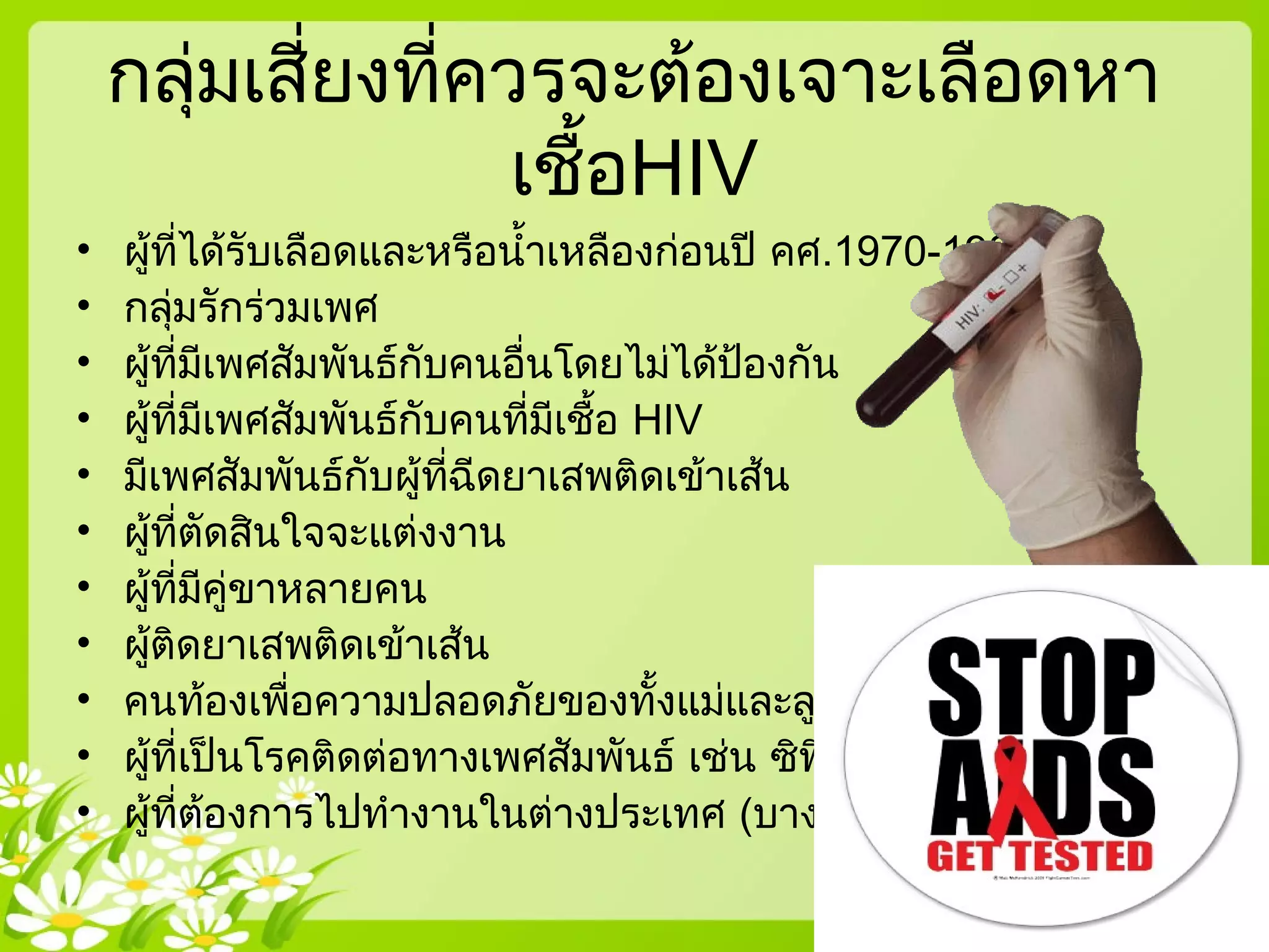 กลุ่มเสี่ยงที่ควรจะต้องเจาะเลือดหา
เชื้อHIV
• ผู้ที่ได้รับเลือดและหรือนำ้าเหลืองก่อนปี คศ.1970-1980
• กลุ่มรักร่วมเพศ
• ผู้ที่มีเพศสัมพันธ์กับคนอื่นโดยไม่ได้ป้องกัน
• ผู้ที่มีเพศสัมพันธ์กับคนที่มีเชื้อ HIV
• มีเพศสัมพันธ์กับผู้ที่ฉีดยาเสพติดเข้าเส้น
• ผู้ที่ตัดสินใจจะแต่งงาน
• ผู้ที่มีคู่ขาหลายคน
• ผู้ติดยาเสพติดเข้าเส้น
• คนท้องเพื่อความปลอดภัยของทั้งแม่และลูก 
• ผู้ที่เป็นโรคติดต่อทางเพศสัมพันธ์ เช่น ซิฟิลิส หนองใน
• ผู้ที่ต้องการไปทำางานในต่างประเทศ (บางประเทศ)
 