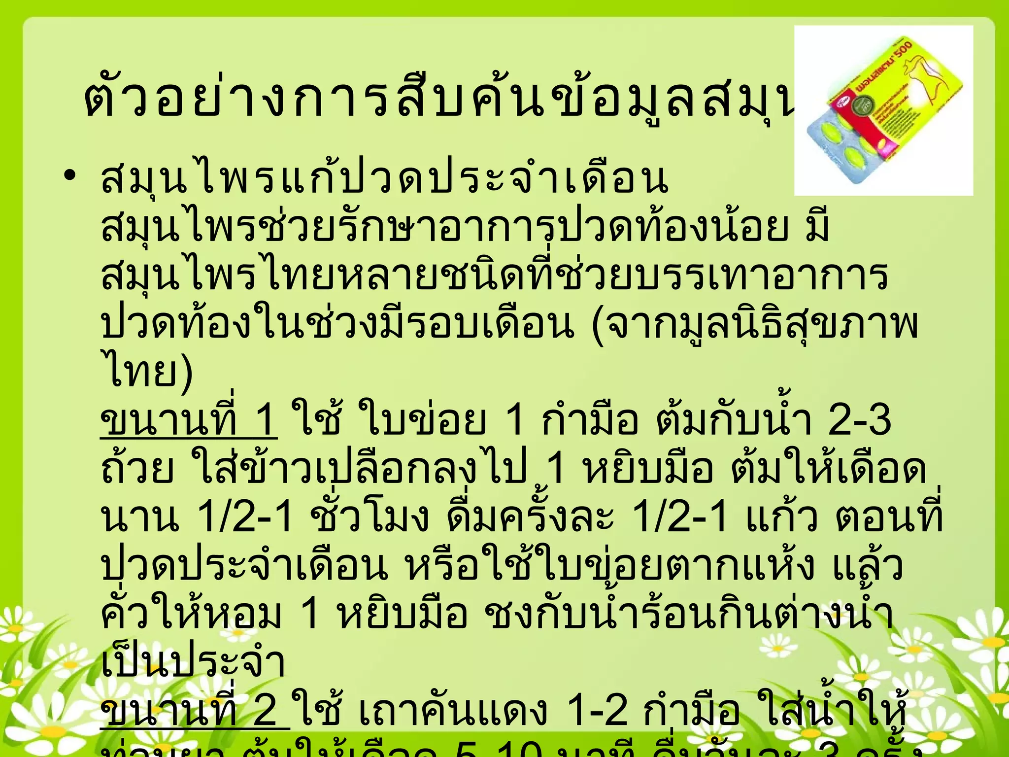 ตัวอย่างการสืบค้นข้อมูลสมุนไพร
• สมุนไพรแก้ปวดประจำาเดือน
สมุนไพรช่วยรักษาอาการปวดท้องน้อย มี
สมุนไพรไทยหลายชนิดที่ช่วยบรรเทาอาการ
ปวดท้องในช่วงมีรอบเดือน (จากมูลนิธิสุขภาพ
ไทย)
ขนานที่ 1 ใช้ ใบข่อย 1 กำามือ ต้มกับนำ้า 2-3
ถ้วย ใส่ข้าวเปลือกลงไป 1 หยิบมือ ต้มให้เดือด
นาน 1/2-1 ชั่วโมง ดื่มครั้งละ 1/2-1 แก้ว ตอนที่
ปวดประจำาเดือน หรือใช้ใบข่อยตากแห้ง แล้ว
คั่วให้หอม 1 หยิบมือ ชงกับนำ้าร้อนกินต่างนำ้า
เป็นประจำา
ขนานที่ 2 ใช้ เถาคันแดง 1-2 กำามือ ใส่นำ้าให้
 
