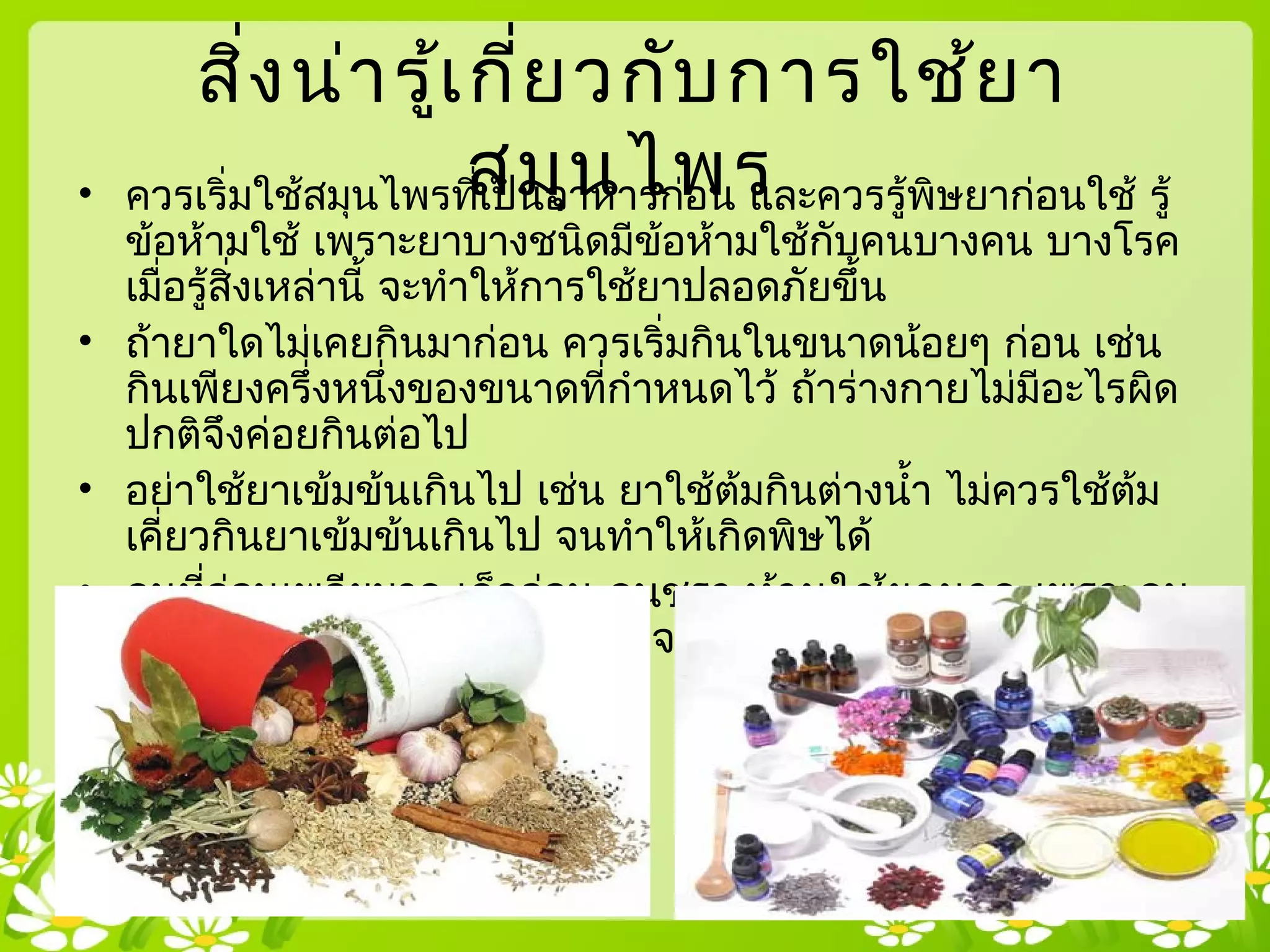 สิ่งน่ารู้เกี่ยวกับการใช้ยา
สมุนไพร• ควรเริ่มใช้สมุนไพรที่เป็นอาหารก่อน และควรรู้พิษยาก่อนใช้ รู้
ข้อห้ามใช้ เพราะยาบางชนิดมีข้อห้ามใช้กับคนบางคน บางโรค
เมื่อรู้สิ่งเหล่านี้ จะทำาให้การใช้ยาปลอดภัยขึ้น
• ถ้ายาใดไม่เคยกินมาก่อน ควรเริ่มกินในขนาดน้อยๆ ก่อน เช่น
กินเพียงครึ่งหนึ่งของขนาดที่กำาหนดไว้ ถ้าร่างกายไม่มีอะไรผิด
ปกติจึงค่อยกินต่อไป
• อย่าใช้ยาเข้มข้นเกินไป เช่น ยาใช้ต้มกินต่างนำ้า ไม่ควรใช้ต้ม
เคี่ยวกินยาเข้มข้นเกินไป จนทำาให้เกิดพิษได้
• คนที่อ่อนเพลียมาก เด็กอ่อน คนชรา ห้ามใช้ยามาก เพราะคน
เหล่านี้ มีกำาลังต้านทานยาน้อย จะทำาให้เกิดพิษได้ง่าย
 