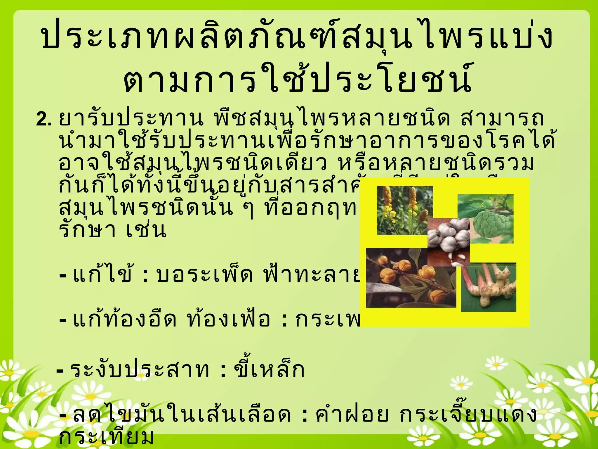 2. ยารับประทาน พืชสมุนไพรหลายชนิด สามารถ
นำามาใช้รับประทานเพื่อรักษาอาการของโรคได้
อาจใช้สมุนไพรชนิดเดียว หรือหลายชนิดรวม
กันก็ได้ทั้งนี้ขึ้นอยู่กับสารสำาคัญที่มีอยู่ในพืช
สมุนไพรชนิดนั้น ๆ ที่ออกฤทธิ์เพื่อการบำาบัด
รักษา เช่น
- แก้ไข้ : บอระเพ็ด ฟ้าทะลายโจร
- แก้ท้องอืด ท้องเฟ้อ : กระเพรา ไพล ขิง
- ระงับประสาท : ขี้เหล็ก
- ลดไขมันในเส้นเลือด : คำาฝอย กระเจี๊ยบแดง
กระเทียม
ประเภทผลิตภัณฑ์สมุนไพรแบ่ง
ตามการใช้ประโยชน์
 