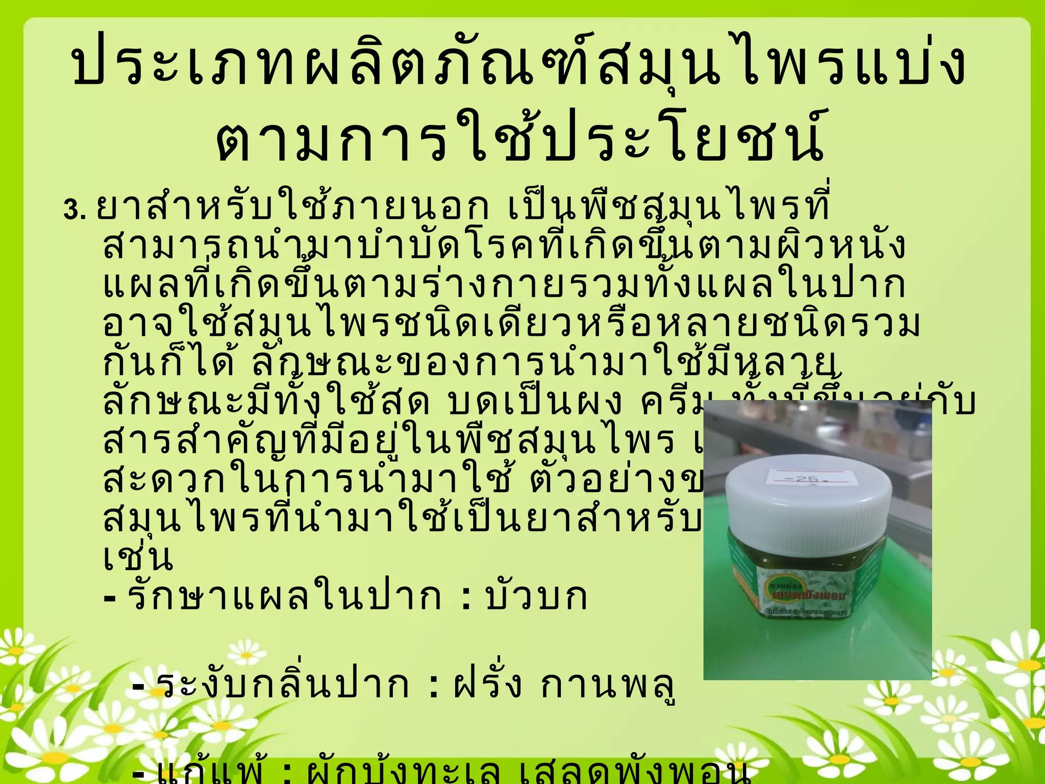 3. ยาสำาหรับใช้ภายนอก เป็นพืชสมุนไพรที่
สามารถนำามาบำาบัดโรคที่เกิดขึ้นตามผิวหนัง
แผลที่เกิดขึ้นตามร่างกายรวมทั้งแผลในปาก
อาจใช้สมุนไพรชนิดเดียวหรือหลายชนิดรวม
กันก็ได้ ลักษณะของการนำามาใช้มีหลาย
ลักษณะมีทั้งใช้สด บดเป็นผง ครีม ทั้งนี้ขึ้นอยู่กับ
สารสำาคัญที่มีอยู่ในพืชสมุนไพร และความ
สะดวกในการนำามาใช้ ตัวอย่างของพืช
สมุนไพรที่นำามาใช้เป็นยาสำาหรับใช้ภายนอก
เช่น
- รักษาแผลในปาก : บัวบก
- ระงับกลิ่นปาก : ฝรั่ง กานพลู
ประเภทผลิตภัณฑ์สมุนไพรแบ่ง
ตามการใช้ประโยชน์
 