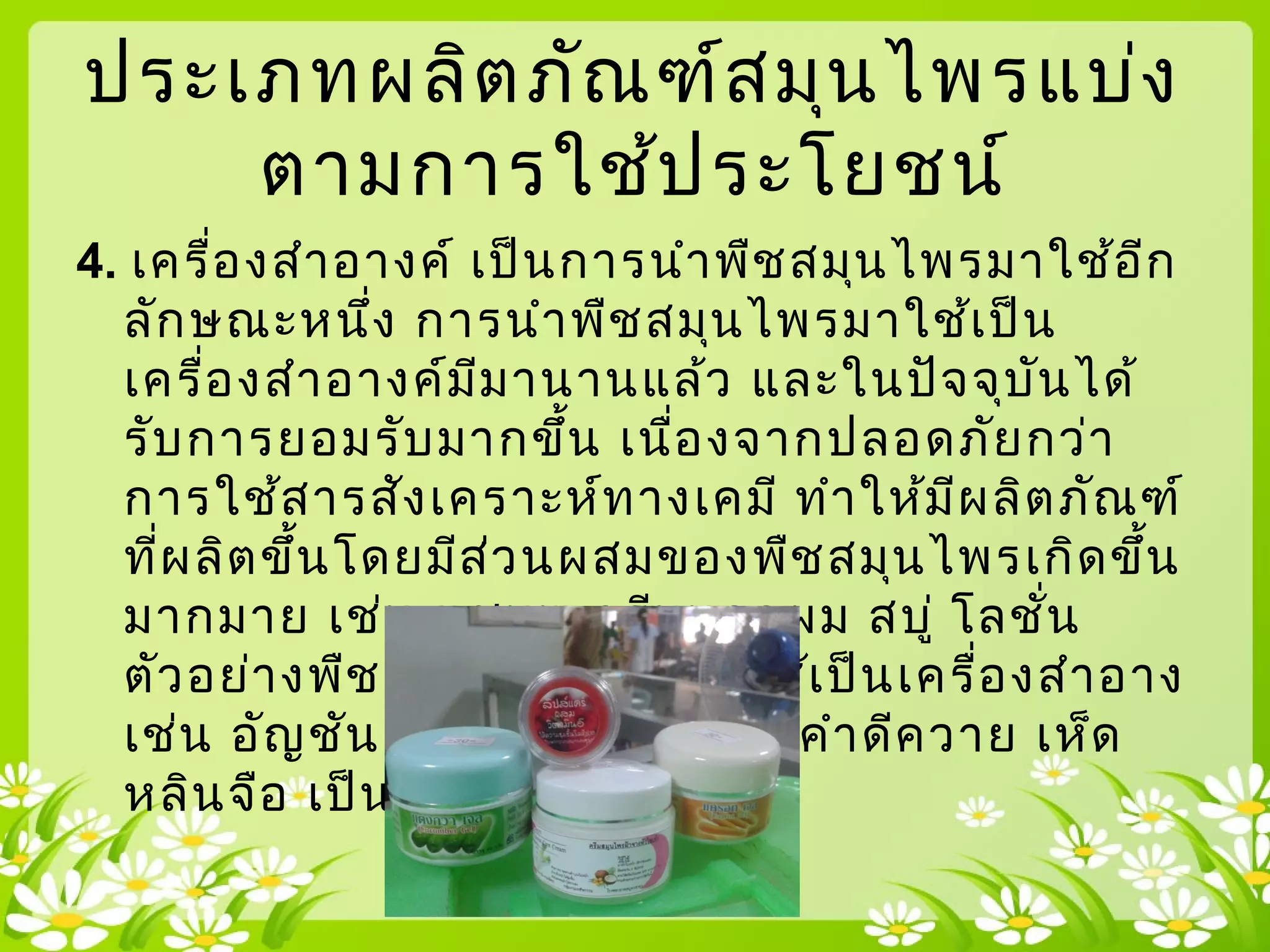 ประเภทผลิตภัณฑ์สมุนไพรแบ่ง
ตามการใช้ประโยชน์
4. เครื่องสำาอางค์ เป็นการนำาพืชสมุนไพรมาใช้อีก
ลักษณะหนึ่ง การนำาพืชสมุนไพรมาใช้เป็น
เครื่องสำาอางค์มีมานานแล้ว และในปัจจุบันได้
รับการยอมรับมากขึ้น เนื่องจากปลอดภัยกว่า
การใช้สารสังเคราะห์ทางเคมี ทำาให้มีผลิตภัณฑ์
ที่ผลิตขึ้นโดยมีส่วนผสมของพืชสมุนไพรเกิดขึ้น
มากมาย เช่น แชมพู ครีมนวดผม สบู่ โลชั่น
ตัวอย่างพืชสมุนไพรที่นำามาใช้เป็นเครื่องสำาอาง
เช่น อัญชัน ว่านหางจระเข้ มะคำาดีควาย เห็ด
 หลินจือ เป็นต้น
 