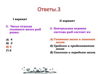 Ответы.3
I вариант
3. Число отделов
головного мозга рыб
равно:
А) 4
Б) 3
В) 5
Г) 6
II вариант
3. Центральная нервная
система рыб состоит из:
А) Головного мозга и спинного
мозга.
Б) Среднего и продолговатого
мозга
В) Спинного и переднего мозга
 