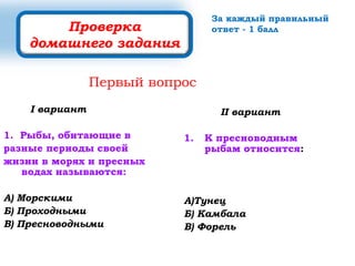 I вариант
1. Рыбы, обитающие в
разные периоды своей
жизни в морях и пресных
водах называются:
А) Морскими
Б) Проходными
В) Пресноводными
II вариант
1. К пресноводным
рыбам относится:
А)Тунец
Б) Камбала
В) Форель
Проверка
домашнего задания
Первый вопрос
За каждый правильный
ответ - 1 балл
 