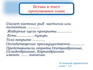 Скелет костных рыб частично или
полностью………...
Жаберные щели прикрыты…………..
Есть…………….пузырь.
Тело покрыто ………..
Оплодотворение преимущественно………….
Представители отрядов Осетрообразные,
Сельдеобразные, Карпообразные
имеют…….. значение.
Вставь в текст
пропущенные слова
За каждый правильный
ответ - 1 б.
 