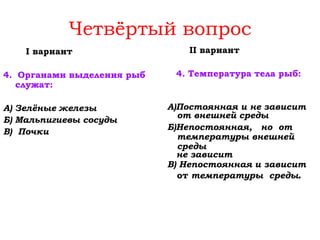 I вариант
4. Органами выделения рыб
служат:
А) Зелёные железы
Б) Мальпигиевы сосуды
В) Почки
II вариант
4. Температура тела рыб:
А)Постоянная и не зависит
от внешней среды
Б)Непостоянная, но от
температуры внешней
среды
не зависит
В) Непостоянная и зависит
от температуры среды.
Четвёртый вопрос
 