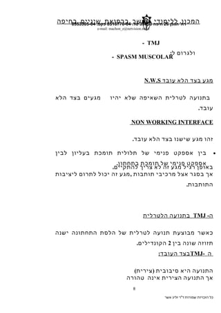 ‫המכון‬‫ללימודי‬‫המשך‬‫ברפואת‬‫שיניים‬‫בחיפה‬ ‫הגפן‬ '‫רח‬26‫חיפה‬35053.‫טל‬8516770-04.‫פקס‬8553305-04
e-mail: machon_e@netvision.net.il
TMJ-
‫ולגרום‬‫ל‬:
SPASM MUSCOLAR-
‫מגע‬‫בצד‬‫הלא‬‫עובד‬N.W.S
‫בתנועה‬‫לטרלית‬‫השאיפה‬‫שלא‬‫יהיו‬‫מגעים‬‫בצד‬‫הלא‬
‫עובד‬.
NON WORKING INTERFACE
‫זהו‬‫מגע‬‫שישנו‬‫בצד‬‫הלא‬‫עובד‬.
•‫בין‬‫אספקט‬‫פנימי‬‫של‬‫תלולית‬‫תומכת‬‫בעליון‬‫לבין‬
‫אספקט‬‫פנימי‬‫של‬‫תומכת‬‫בתחתון‬.
‫באופן‬‫רגיל‬‫מגע‬‫זה‬‫לא‬‫צריך‬‫להתקיים‬.
‫אך‬‫בסגר‬‫אצל‬‫מרכיבי‬‫תותבות‬,‫מגע‬‫זה‬‫יכול‬‫לתרום‬‫ליציבות‬
‫התותבות‬.
‫ה‬-TMJ‫בתנועה‬‫הלטרלית‬
‫כאשר‬‫מבוצעת‬‫תנועה‬‫לטרלית‬‫של‬‫הלסת‬‫התחתונה‬‫ישנה‬
‫תזוזה‬‫שונה‬‫בין‬2‫הקונדילים‬.
‫ה‬-TMJ‫בצד‬‫העובד‬:
‫התנועה‬‫היא‬‫סיבובית‬)‫צירית‬(
‫אך‬‫התנועה‬‫הצירית‬‫אינה‬‫טהורה‬
‫כל‬‫הזכויות‬‫שמורות‬‫ד"ר‬‫זליג‬‫אשר‬
8
 