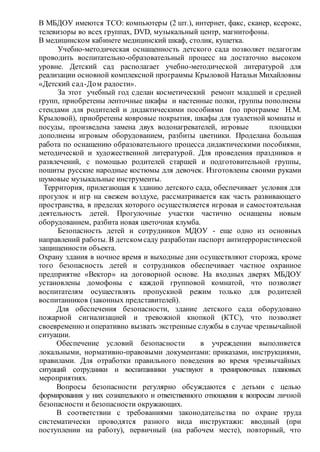 В МБДОУ имеются ТСО: компьютеры (2 шт.), интернет, факс, сканер, ксерокс,
телевизоры во всех группах, DVD, музыкальный центр, магнитофоны.
В медицинском кабинете медицинский шкаф, столик, кушетка.
Учебно-методическая оснащенность детского сада позволяет педагогам
проводить воспитательно-образовательный процесс на достаточно высоком
уровне. Детский сад располагает учебно-методической литературой для
реализации основной комплексной программы Крыловой Натальи Михайловны
«Детский сад-Дом радости».
За этот учебный год сделан косметический ремонт младшей и средней
групп, приобретены ленточные шкафы и настенные полки, группы пополнены
стендами для родителей и дидактическими пособиями (по программе Н.М.
Крыловой), приобретены ковровые покрытия, шкафы для туалетной комнаты и
посуды, произведена замена двух водонагревателей, игровые площадки
дополнены игровым оборудованием, разбиты цветники. Проделана большая
работа по оснащению образовательного процесса дидактическими пособиями,
методической и художественной литературой. Для проведения праздников и
развлечений, с помощью родителей старшей и подготовительной группы,
пошиты русские народные костюмы для девочек. Изготовлены своими руками
шумовые музыкальные инструменты.
Территория, прилегающая к зданию детского сада, обеспечивает условия для
прогулок и игр на свежем воздухе, рассматривается как часть развивающего
пространства, в пределах которого осуществляется игровая и самостоятельная
деятельность детей. Прогулочные участки частично оснащены новым
оборудованием, разбита новая цветочная клумба.
Безопасность детей и сотрудников МДОУ - еще одно из основных
направлений работы. В детском саду разработан паспорт антитеррористической
защищенности объекта.
Охрану здания в ночное время и выходные дни осуществляют сторожа, кроме
того безопасность детей и сотрудников обеспечивает частное охранное
предприятие «Вектор» на договорной основе. На входных дверях МБДОУ
установлены домофоны с каждой групповой комнатой, что позволяет
воспитателям осуществлять пропускной режим только для родителей
воспитанников (законных представителей).
Для обеспечения безопасности, здание детского сада оборудовано
пожарной сигнализацией и тревожной кнопкой (КТС), что позволяет
своевременно и оперативно вызвать экстренные службы в случае чрезвычайной
ситуации.
Обеспечение условий безопасности в учреждении выполняется
локальными, нормативно-правовыми документами: приказами, инструкциями,
правилами. Для отработки правильного поведения во время чрезвычайных
ситуаций сотрудники и воспитанники участвуют в тренировочных плановых
мероприятиях.
Вопросы безопасности регулярно обсуждаются с детьми с целью
формирования у них сознательного и ответственного отношения к вопросам личной
безопасности и безопасности окружающих.
В соответствии с требованиями законодательства по охране труда
систематически проводятся разного вида инструктажи: вводный (при
поступлении на работу), первичный (на рабочем месте), повторный, что
 