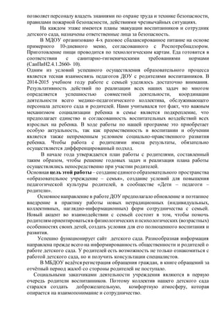 позволяетперсоналу владеть знаниями по охране труда и технике безопасности,
правилами пожарной безопасности, действиями чрезвычайных ситуациях.
На каждом этаже имеются планы эвакуации воспитанников и сотрудник
детского сада, назначены ответственные лица за безопасность.
В МДОУ организовано 4-х разовое сбалансированное питание на основе
примерного 10-дневного меню, согласованного с Роспотребнадзором.
Приготовление пищи проводится по технологическим картам. Еда готовится в
соответствии с санитарно-гигиеническими требованиями нормами
(СанПиН2.4.1.2660- 10).
Одним из условий успешного осуществления образовательного процесса
является тесная взаимосвязь педагогов ДОУ с родителями воспитанников. В
2014-2015 учебном году работе с семьей уделялось достаточно внимания.
Результативность действий по реализации всех наших задач во многом
определяется успешностью совместной деятельности, координации
деятельности всего медико-педагогического коллектива, обслуживающего
персонала детского сада и родителей. Нами учитывался тот факт, что важным
механизмом социализации ребенка в семье является подкрепление, что
предполагает единство и согласованность воспитательных воздействий всех
взрослых на ребенка. В ходе работы по нашей программе это приобретает
особую актуальность, так как преемственность в воспитании и обучении
является также непременным условием социально-нравственного развития
ребенка. Чтобы работа с родителями имела результаты, обязательно
осуществляется дифференцированный подход.
В начале года утверждается план работы с родителями, составленный
таким образом, чтобы решение годовых задач и реализация плана работы
осуществлялись непосредственно при участии родителей.
Основная цель этой работы – созданиеединого образовательного пространства
«образовательное учреждение – семья», создание условий для повышения
педагогической культуры родителей, в сообществе «Дети – педагоги –
родители».
Основноенаправление в работе ДОУ предполагало обновление и поэтапное
внедрение в практику работы новых нетрадиционных (индивидуальных,
коллективных, наглядно-информационных) форм сотрудничества с семьей.
Новый акцент во взаимодействии с семьей состоит в том, чтобы помочь
родителям ориентироватьсяв физиологическихипсихологических (возрастных)
особенностях своих детей, создать условия для его полноценного воспитания и
развития.
Успешно функционирует сайт детского сада. Разнообразная информация
направлена прежде всего на информированность общественности и родителей о
работе детского сада. У родителей есть возможность не только ознакомиться с
работой детского сада, но и получить консультации специалистов.
В МБДОУ ведётся регистрация обращения граждан, в книге обращений за
отчётный период жалоб со стороны родителей не поступало.
Социальными заказчиками деятельности учреждения являются в первую
очередь родители воспитанников. Поэтому коллектив нашего детского сада
старался создать доброжелательную, комфортную атмосферу, которая
опирается на взаимопонимание и сотрудничество.
 