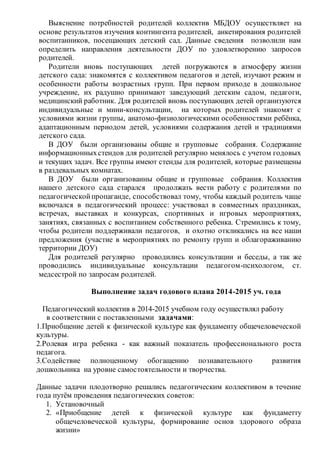 Выяснение потребностей родителей коллектив МБДОУ осуществляет на
основе результатов изучения контингента родителей, анкетирования родителей
воспитанников, посещающих детский сад. Данные сведения позволили нам
определить направления деятельности ДОУ по удовлетворению запросов
родителей.
Родители вновь поступающих детей погружаются в атмосферу жизни
детского сада: знакомятся с коллективом педагогов и детей, изучают режим и
особенности работы возрастных групп. При первом приходе в дошкольное
учреждение, их радушно принимают заведующий детским садом, педагоги,
медицинский работник. Для родителей вновь поступающих детей организуются
индивидуальные и мини-консультации, на которых родителей знакомят с
условиями жизни группы, анатомо-физиологическими особенностями ребёнка,
адаптационным периодом детей, условиями содержания детей и традициями
детского сада.
В ДОУ были организованы общие и групповые собрания. Содержание
информационныхстендов для родителей регулярно менялось с учетом годовых
и текущих задач. Все группы имеют стенды для родителей, которые размещены
в раздевальных комнатах.
В ДОУ были организованны общие и групповые собрания. Коллектив
нашего детского сада старался продолжать вести работу с родителями по
педагогическойпропаганде, способствовал тому, чтобы каждый родитель чаще
включался в педагогический процесс: участвовал в совместных праздниках,
встречах, выставках и конкурсах, спортивных и игровых мероприятиях,
занятиях, связанных с воспитанием собственного ребенка. Стремились к тому,
чтобы родители поддерживали педагогов, и охотно откликались на все наши
предложения (участие в мероприятиях по ремонту групп и облагораживанию
территории ДОУ)
Для родителей регулярно проводились консультации и беседы, а так же
проводились индивидуальные консультации педагогом-психологом, ст.
медсестрой по запросам родителей.
Выполнение задач годового плана 2014-2015 уч. года
Педагогический коллектив в 2014-2015 учебном году осуществлял работу
в соответствии с поставленными задачами:
1.Приобщение детей к физической культуре как фундаменту общечеловеческой
культуры.
2.Ролевая игра ребенка - как важный показатель профессионального роста
педагога.
3.Содействие полноценному обогащению познавательного развития
дошкольника на уровне самостоятельности и творчества.
Данные задачи плодотворно решались педагогическим коллективом в течение
года путём проведения педагогических советов:
1. Установочный
2. «Приобщение детей к физической культуре как фундаметту
общечеловеческой культуры, формирование основ здорового образа
жизни»
 
