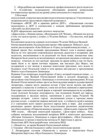 3. «Игра ребёнка как важный показатель профессионального роста педагога»
4. «Содействие полноценному обогащению развития дошкольника
(познавательные процессы) на уровне самостоятельности и творчества»
5.Итоговый
консультаций, открытыхпросмотров педагогическогопроцесса ( 4 воспитателя и
музруководитель представили открытый педпроцесс).
Семинаров: «ФГОС ДО в практике работы ДОУ», «Организация системы
мониторинга в ДОУ в соответствии с новыми требованиями программы
«Детский сад-Дом радости»
В ДОУ оформлялись выставки детского творчества:
«Дары осени», «Зимняя сказка», «Вспоминаем А.П. Чехова», «Помним мы всегда
о том, что нельзя шутить с огнём», к 70-летию Победы – «Ты выстоял, мой край
родной»
Коллективом педагогов, в рамках подготовкик 70-летию Победы в Великой
Отечественнойвойне, был реализован проект «Мы правнуки Победы!», куда
вошли два подпроекта:«Елка Победы» и «Город, которыйпокинули птицы…».
Первый проект был посвящён празднованию Нового года в военное время.
Всегда ли этот праздник сопровождался весельем, радостью и подарками. Для
педагогов, воспитанников и их родителей это была новая, неизвестная тема.
Интересно было донестидо воспитанников историческиесведения и ответить на
вопросы: отмечали ли этот весёлый праздник во время войны и как это было,
какие были в то время ёлочные игрушки, как выглядел Дед Мороз, как
поздравляли и что желали в военные новогодние праздники, чего ждали от
будущего года? Отдельной темой в этом проекте шёл рассказ о праздновании
Нового года в блокадном Ленинграде.
В рамках Года литературы, второйпроект «Город, который покинули птицы…»,
посвящён теме Великой Отечественной войне в детской литературе, где
продолжена тема блокадного Ленинграда в поэтических произведениях. В годы
Великой Отечественной войны проза не была ведущим жанром художественной
литературы, главное место занимала поэзия. Стихи могли звучать как набат,
призывать к мужеству и стойкости, стихи могли быть нежными и лирическими.
Благодаря относительно малой форме и хорошей запоминаемости из-за рифмы,
стихи получили большую популярность, они поднимали боевой дух народа,
поддерживали в трудную минуту, напоминали о долге перед Родиной. На
примере истории одного города воспитанники узнали о героизме наших
русскихсолдат, о мужестве мирных жителей тыла, о стойкости детей и женщин
и о стремлении всего нашего русского народа жить в мире. Для успешной
реализации данных проектов были подготовлены различные дидактические
пособия иальбомы «Открытки военного времени», «Новогодние открытки 1950-
1980 годов», «История новогодней игрушки», «Дети-герои войны», были
собраны материалы воспоминаний ветеранов ВОВ о новогодних праздниках,
«История блокадного Ленинграда в старых фотографиях», «Муза блокадного
Ленинграда» (о жизни и творчестве поэтессы О. Берггольц) и другое.
Педагогами ДОУ были разработаны конспекты НОД:
1. «Новый год во время Великой Отечественной войны»
2. Сказание «Поэзия блокадного хлеба» (подготовительная группа)
3. Литературная гостиная «Знакомство с жизнью и творчеством Ольги
Фёдоровны Берггольц «Муза блокадного Ленинграда»
 