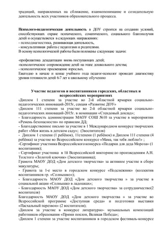 традиций, направленных на сближение, взаимопонимание и созидательную
деятельность всех участников образовательного процесса.
Психолого-педагогическая деятельность в ДОУ строится на создании условий,
способствующих охране психического, соматического, социального благополучия
детей и осуществляется в следующих направлениях:
- психодиагностика, развивающая деятельность,
- консультативная работа с педагогами и родителями.
В основупсихологической работы былиположены следующие задачи:
-профилактика дезадаптации вновь поступающих детей;
-психологическое сопровождение детей на этапе дошкольного детства;
- психологическое просвещение взрослых.
Ежегодно в начале и конце учебного года педагог-психолог проводит диагностику
уровня готовности детей 6-7 лет к школьному обучению
Участие педагогов и воспитанников городских, областных и
всероссийских мероприятиях
-Диплом 1 степени за участие во 2-й областной ярмарки социально-
педагогических инноваций-2015г, секция «Развитие ДОУ»
-Диплом 111 степени за участие во 2-й областной ярмарки социально-
педагогических инноваций-2015г. в номинации «Стендовый доклад»;
- Благодарность администрации МАОУ СОШ №10 за участие в мероприятии
«Ремень безопасности» по правилам ДД;
- Благодарственное письмо за участие в 1 Международном конкурсе творческих
работ «Моя жизнь в детском саду»; (3воспитателя)
- Диплом 1 степени (1 ребёнок), 11степени (1 ребёнок) и Диплом 111 степени (4
ребёнка) за участие во Всероссийском конкурсе «Мама, так тебя люблю!» ;
-Сертификат участника Всероссийскогоконкурса «Подарки для деда Мороза» (1
воспитанник);
- Сертификат участника в 1й Всероссийской викторине по произведениям А.Н.
Толстого «Золотой ключик» (3воспитанника);
Грамота МАОУ ДОД «Дом детского творчества» за активное участие в сборе
макулатуры;
- Грамота за 1-е место в городском конкурсе «Подснежник» (коллектив
воспитанников гр. «Солнышко»);
- Благодарность МАОУ ДОД «Дом детского творчества » за участие в
социальной акции «Солнышко в ладошках»;
- Благодарность МАОУ ДОД «Дом детского творчества» за сотрудничество(2
воспитателя)
Благодарность МАОУ ДОД «Дом детского творчества » за участие во
Всероссийской программе «Доступная среда» и подготовки выставки
«Пасхальный перезвон» (2 воспитателя);
-Диплом за участие в конкурсе литературно- музыкальных композиций
работников образования «Прими поклон, Великая Победа»;
-Диплом 1 степени за участие воспитанников в городском фестиваль-конкурсе
 