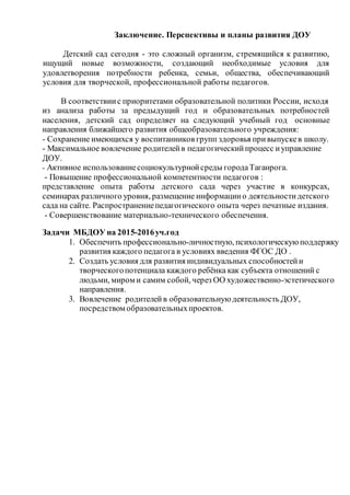 Заключение. Перспективы и планы развития ДОУ
Детский сад сегодня - это сложный организм, стремящийся к развитию,
ищущий новые возможности, создающий необходимые условия для
удовлетворения потребности ребенка, семьи, общества, обеспечивающий
условия для творческой, профессиональной работы педагогов.
В соответствиис приоритетами образовательной политики России, исходя
из анализа работы за предыдущий год и образовательных потребностей
населения, детский сад определяет на следующий учебный год основные
направления ближайшего развития общеобразовательного учреждения:
- Сохранение имеющихся у воспитанников групп здоровья привыпускев школу.
- Максимальное вовлечение родителейв педагогическийпроцесс иуправление
ДОУ.
- Активное использованиесоциокультурнойсреды городаТаганрога.
- Повышение профессиональной компетентности педагогов :
представление опыта работы детского сада через участие в конкурсах,
семинарах различного уровня, размещение информациио деятельностидетского
сада на сайте. Распространениепедагогического опыта через печатные издания.
- Совершенствование материально-технического обеспечения.
Задачи МБДОУ на 2015-2016уч.год
1. Обеспечить профессионально-личностную, психологическуюподдержку
развития каждого педагога в условиях введения ФГОС ДО .
2. Создать условия для развития индивидуальных способностейи
творческогопотенциала каждого ребёнка как субъекта отношений с
людьми, миром и самим собой, через ОО художественно-эстетического
направления.
3. Вовлечение родителейв образовательнуюдеятельность ДОУ,
посредством образовательныхпроектов.
 