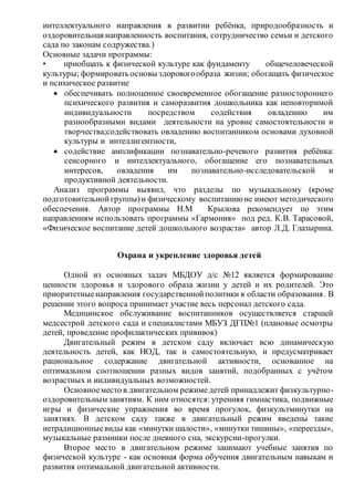 интеллектуального направления в развитии ребёнка, природообразность и
оздоровительная направленность воспитания, сотрудничество семьи и детского
сада по законам содружества.)
Основные задачи программы:
• приобщать к физической культуре как фундаменту общечеловеческой
культуры; формировать основы здоровогообраза жизни; обогащать физическое
и психическое развитие
 обеспечивать полноценное своевременное обогащение разностороннего
психического развития и саморазвития дошкольника как неповторимой
индивидуальности посредством содействия овладению им
разнообразными видами деятельности на уровне самостоятельности и
творчества;содействовать овладению воспитанником основами духовной
культуры и интеллигентности,
 содействие амплификации познавательно-речевого развития ребёнка:
сенсорного и интеллектуального, обогащение его познавательных
интересов, овладения им познавательно-исследовательской и
продуктивной деятельности.
Анализ программы выявил, что разделы по музыкальному (кроме
подготовительнойгруппы)и физическому воспитаниюне имеют методического
обеспечения. Автор программы Н.М Крылова рекомендует по этим
направлениям использовать программы «Гармония» под ред. К.В. Тарасовой,
«Физическое воспитание детей дошкольного возраста» автор Л.Д. Глазырина.
Охрана и укрепление здоровья детей
Одной из основных задач МБДОУ д/с №12 является формирование
ценности здоровья и здорового образа жизни у детей и их родителей. Это
приоритетныенаправления государственнойполитики в области образования. В
решении этого вопроса принимает участие весь персонал детского сада.
Медицинское обслуживание воспитанников осуществляется старшей
медсестрой детского сада и специалистами МБУЗ ДГП№1 (плановые осмотры
детей, проведение профилактических прививок)
Двигательный режим в детском саду включает всю динамическую
деятельность детей, как НОД, так и самостоятельную, и предусматривает
рациональное содержание двигательной активности, основанное на
оптимальном соотношении разных видов занятий, подобранных с учётом
возрастных и индивидуальных возможностей.
Основноеместо в двигательном режиме детей принадлежит физкультурно-
оздоровительным занятиям. К ним относятся: утренняя гимнастика, подвижные
игры и физические упражнения во время прогулок, физкультминутки на
занятиях. В детском саду также в двигательный режим введены такие
нетрадиционныевиды как «минутки шалости», «минутки тишины», «переезды»,
музыкальные разминки после дневного сна, экскурсии-прогулки.
Второе место в двигательном режиме занимают учебные занятия по
физической культуре - как основная форма обучения двигательным навыкам и
развития оптимальной двигательной активности.
 