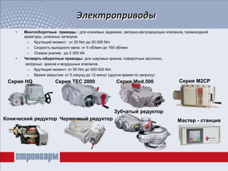 Электроприводы
• Многооборотные приводы : для клиновых задвижек, запорно-регулирующих клапанов, прямоходной
арматуры, шлюзных затворов.
– Крутящий момент: от 20 Nm до 20 000 Nm
– Скорость выходного вала: от 5 об/мин до 160 об/мин
– Осевое усилие: до 2 500 kN
• Четверть-оборотные приводы: для шаровых кранов, поворотных заслонок,
запорных кранов и воздушных клапанов.
– Крутящий момент: от 50 Nm до 500 000 Nm
– Время закрытия: от 5 секунд до 12 минут (другое время по запросу)
Серия HQ Серия TEC 2000 Серия Mod.500 Серия M2CP
Конический редуктор Червячный редуктор
Зубчатый редуктор
Мастер - станция
 