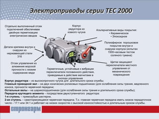 Электроприводы серии ТЕС 2000
Герметичные, устойчивые к вибрации
переключатели половинного действия,
приводимые в действие магнитами в
кнопках управления
Детали крепежа внутри и
снаружи из
нержавеющей стали
316
Отдельно выполненный отсек
подключений обеспечивае
двойную герметизацию
электрических вводов
Корпус
редуктора из
ковкого чугуна
Полиэфирное порошковое
покрытие внутри и
снаружи корпуса (испытан
1500-часовым тестом
соляного тумана)
Альтернативные виды покрытия:
• Керамическое
• Эпоксидное
Отсек управления из
алюминия морской
прочности с низким
содержание меди
Щитки защищают
переключатели местного
управления от
механического
повреждения
Корпус редуктора – из высокопрочного чугуна для длительного срока службы;
Главный приводной вал – на двух конических роликовых подшипниках (для ослабления силы трения, медленного
износа, прочности червячной передачи;
Остальные валы – на шарикоподшипниках (для ослабления силы трения и длительного срока службы);
Передача крутящего момента – посредством двухступенчатого редуктора:
1-я ступень – прямозубые шестерни,
2-ая ступень – самотормозящаяся червячная передача. Т.о. главная червячная передача иметь низкое передаточное
число - 17:1 или 34:1 и работает на низких скоростях с высокой износостойкостью и длительным сроком службы.
 