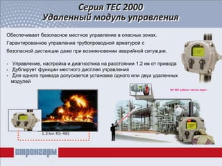 Обеспечивает безопасное местное управление в опасных зонах.
Гарантированное управление трубопроводной арматурой с
безопасной дистанции даже при возникновении аварийной ситуации.
- Управление, настройка и диагностика на расстоянии 1.2 км от привода
- Дублирует функции местного дисплея управления
- Для одного привода допускается установка одного или двух удаленных
модулей
Серия ТЕС 2000
Удаленный модуль управления
 