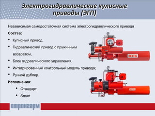 Электрогидравлические кулисные
приводы (ЭГП)
Независимая самодостаточная система электрогидравлического привода
Состав:
• Кулисный привод,
• Гидравлический привод с пружинным
возвратом,
• Блок гидравлического управления,
• Интегрированный контрольный модуль привода;
• Ручной дублер.
Исполнения:
• Стандарт
• Smart
 
