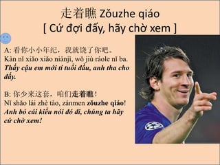  Zuzhe qio
[ C? ??i ??y, h?y ch? xem ]
A: ССͣҾɡ
Kn n xio xio ninj, w ji role n ba.
Th?y c?u em m?i t tu?i ??u, anh tha cho
??y.
B: ףƣ
N sho li zh to, znmen zuzhe qio!
Anh b? ci ki?u ni ? ?i, chng ta h?y
c? ch? xem!
 