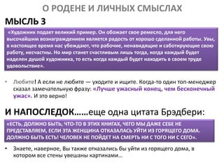 О РОДЕНЕ И ЛИЧНЫХ СМЫСЛАХ
МЫСЛЬ 3
• Любите! А если не любите — уходите и ищите. Когда-то один топ-менеджер
сказал замечательную фразу: «Лучше ужасный конец, чем бесконечный
ужас». И это верно!
И НАПОСЛЕДОК……еще одна цитата Брэдбери:
• Знаете, наверное, Вы также отказались бы уйти из горящего дома, в
котором все стены увешаны картинами…
«Художник подает великий пример. Он обожает свое ремесло, для него
высочайшим вознаграждением является радость от хорошо сделанной работы. Увы,
в настоящее время нас убеждают, что рабочие, ненавидящие и саботирующие свою
работу, несчастны. Но мир станет счастливым лишь тогда, когда каждый будет
наделен душой художника, то есть когда каждый будет находить в своем труде
удовольствие».
«ЕСТЬ, ДОЛЖНО БЫТЬ, ЧТО-ТО В ЭТИХ КНИГАХ, ЧЕГО МЫ ДАЖЕ СЕБЕ НЕ
ПРЕДСТАВЛЯЕМ, ЕСЛИ ЭТА ЖЕНЩИНА ОТКАЗАЛАСЬ УЙТИ ИЗ ГОРЯЩЕГО ДОМА.
ДОЛЖНО БЫТЬ ЕСТЬ! ЧЕЛОВЕК НЕ ПОЙДЕТ НА СМЕРТЬ НИ С ТОГО НИ С СЕГО».
 