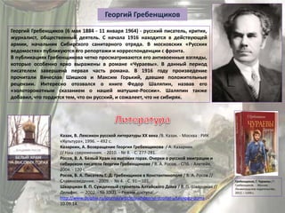 Георгий Гребенщиков
Георгий Гребенщиков (6 мая 1884 - 11 января 1964) - русский писатель, критик,
журналист, общественный деятель. С начала 1916 находится в действующей
армии, начальник Сибирского санитарного отряда. В московских «Русских
ведомостях» публикуются его репортажи и корреспонденции с фронта.
В публикациях Гребенщикова четко просматриваются его антивоенные взгляды,
которые особенно ярко выражены в романе «Чураевы». В данный период
писателем завершена первая часть романа. В 1916 году произведение
прочитали Вячеслав Шишков и Максим Горький, давшие положительные
рецензии. Интересно отозвался о книге Федор Шаляпин, назвав его
«золоторокотным сказанием о нашей матушке-России». Шаляпин также
добавил, что гордится тем, что он русский, и сожалеет, что не сибиряк.
Гребенщиков, Г. Чураевы / Г.
Гребенщиков . - Москва :
Ленинградское издательство,
2012. – 1200 с.
Казак, В. Лексикон русской литературы ХХ века /В. Казак. - Москва : РИК
«Культура», 1996. – 492 с.
Казаркин, А. Возвращение Георгия Гребенщикова / А. Казаркин
// Наш современник. - 2010. - № 8. - С. 277-281.
Росов, В. А. Белый Храм на высоких горах. Очерки о русской эмиграции и
сибирском писателе Георгии Гребенщикове / В. А. Росов. - СПб. : Алетейя,
2004. - 120 с.
Росов, В. А. Писатель Г. Д. Гребенщиков в Константинополе / В. А. Росов //
Славяноведение. - 2009. - № 4. - С. 91—101.
Шварцман В. П. Сужденный строитель Алтайского Дома / В. П. Шварцман //
Дельфис. — 2002. - № 30(2). – Режим доступа:
http://www.delphis.ru/journal/article/suzhdennyi-stroitel-altaiskogo-doma . -
10.09.14.
 
