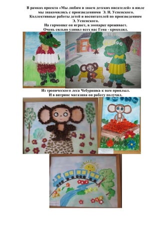 В рамках проекта «Мы любим и знаем детских писателей» в июле
мы знакомились с произведениями Э. Н. Успенского.
Коллективные работы детей и воспитателей по произведениям
Э. Успенского.
На гармошке он играет, в зоопарке проживает.
Очень сильно удивил всех нас Гена - крокодил.
Из тропического леса Чебурашка к нам приплыл.
И в витрине магазина он работу получил.