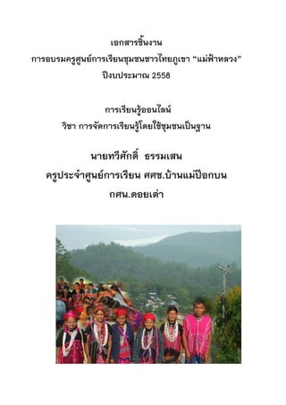 เอกสารชิ้นงาน
การอบรมครูศูนยการเรียนชุมชนชาวไทยภูเขา “แมฟาหลวง”
ปงบประมาณ 2558
การเรียนรูออนไลน
วิชา การจัดการเรียนรูโดยใชชุมชนเปนฐาน
นายทวีศักดิ์ ธรรมเสน
ครูประจําศูนยการเรียน ศศช.บานแมปอกบน
กศน.ดอยเตา
คํานํา
 