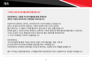 “고객의 소셜 히스토리를 함께 만들어갑니다”
이은콘텐츠는, 진솔한 히스토리텔링을 통한 콘텐츠로
개인과 기업의 온오프라인 브랜딩을 도와드립니다.
지금까지의 콘텐츠는 온라인, 오프라인으로 나뉘어 운영되고 있었습니다.
잡지나 책 등의 오프라인 콘텐츠는 기획과 제작에 오랜 시간이 걸리며,
출간 때까지는 그 내용의 가치를 홍보하고 알려나갈 수 없는 상황이었습니다.
반대로 블로그, SNS의 온라인 콘텐츠는 단편적인 기획과 운영으로 빠른 홍보효과를 얻을 수 있었지만,
기간이 조금만 지나도 휘발되어 버리는 특성으로 좋은 콘텐츠를 제작하더라도
그 가치가 오랫동안 지속되기 힘들었습니다.
이은콘텐츠는
“히스토리텔링”을 통해 기업과 개인의 브랜드 이야기를 발굴, 개발, 기획 후
온-오프라인의 미디어에 최적화한 콘텐츠를 제작, 마케팅합니다.
이은콘텐츠는 여러분의 콘텐츠를 가치있게 제작하는 소셜에디터의 역할을 담당합니다.
좀더 가치있는 콘텐츠를 원하는 고객들을 위해 이은콘텐츠의 모든 소셜에디터는 최선을 다하겠습니다.
개요
4
 