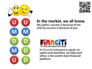 M
U
D
D
D
M
U
D
M
U
In the market, we all know.
My upline success is because of me
and my success is because of you.
In Finnciti everyone is equal, no
upline and downline, we help each
other, is the world's best financial
platform.
 