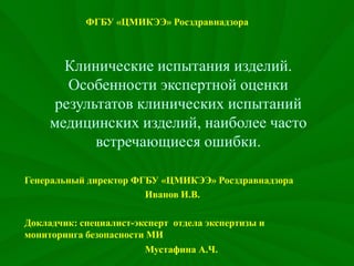 Клинические испытания изделий.
Особенности экспертной оценки
результатов клинических испытаний
медицинских изделий, наиболее часто
встречающиеся ошибки.
Генеральный директор ФГБУ «ЦМИКЭЭ» Росздравнадзора
Иванов И.В.
Докладчик: специалист-эксперт отдела экспертизы и
мониторинга безопасности МИ
Мустафина А.Ч.
ФГБУ «ЦМИКЭЭ» Росздравнадзора
 