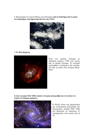6. Φωτογραφία του νησιού Φλόρες της Ινδονησίας από το διάστημα από το φακό
του δορυφόρου επιστημονικής έρευνας της NASA.
7. Το Ήτα Καρίνας:
Είναι ένα αστρικό σύστημα σε
απόσταση περίπου 7.500 ετών φωτός
από το ηλιακό σύστημα. Το σύστημα
περιλαμβάνει τουλάχιστον δύο αστέρια,
ένα από τα οποία είναι αστέρας Βολφ-
Ραγιέ.
8. Στον γαλαξία NGC 6946 «σκάνε» συνεχώς σουπερνόβα που τον κάνουν να
λάμπει σε διάφορα χρώματα.
Η NASA έδωσε στη δημοσιότητα
μια εντυπωσιακή φωτογραφία του
σπειροειδούς γαλαξία NGC 6946
που βρίσκεται σε απόσταση 22
εκατομμυρίων ετών φωτός από τη
Γη
 