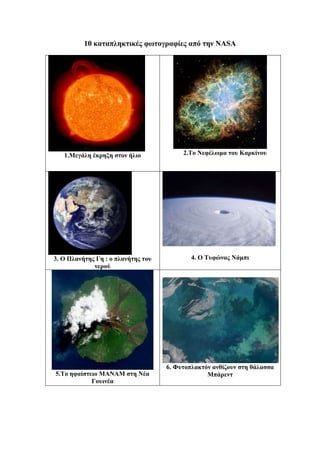 10 καταπληκτικές φωτογραφίες από την ΝΑSA
1.Μεγάλη έκρηξη στον ήλιο 2.Το Νεφέλωμα του Καρκίνου
3. Ο Πλανήτης Γη : ο πλανήτης του
νερού
4. Ο Τυφώνας Νάμπι
5.Το ηφαίστειο ΜΑΝΑΜ στη Νέα
Γουινέα
6. Φυτοπλακτόν ανθίζουν στη θάλασσα
Μπάρεντ
 