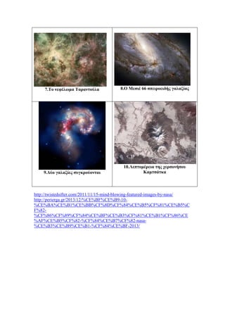 7.Το νεφέλωμα Ταραντούλα 8.Ο Μεσιέ 66 σπειροειδής γαλαξίας
9.Δύο γαλαξίες συγκρούονται
10.Λεπτομέρεια της χερσονήσου
Καμτσάτκα
http://twistedsifter.com/2011/11/15-mind-blowing-featured-images-by-nasa/
http://perierga.gr/2013/12/%CE%BF%CE%B9-10-
%CE%BA%CE%B1%CE%BB%CF%8D%CF%84%CE%B5%CF%81%CE%B5%C
F%82-
%CF%86%CF%89%CF%84%CE%BF%CE%B3%CF%81%CE%B1%CF%86%CE
%AF%CE%B5%CF%82-%CF%84%CE%B7%CF%82-nasa-
%CE%B3%CE%B9%CE%B1-%CF%84%CE%BF-2013/
 