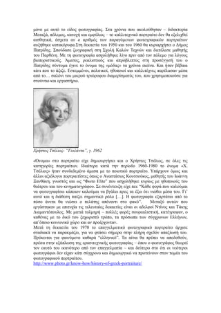 μόνο με αυτό το είδος φωτογραφίας. Στα χρόνια που ακολούθησαν – διδακτορία
Μεταξά, πόλεμος, κατοχή και εμφύλιος – το καλλιτεχνικό πορτραίτο δεν θα εξελιχθεί
αισθητικά, άσχετα αν ο αριθμός των παραγόμενων φωτογραφικών πορτραίτων
αυξήθηκε κατακόρυφα.Στη δεκαετία του 1950 και του 1960 θα κυριαρχήσει ο Δήμος
Πατρίδης. Σπούδασε ζωγραφική στη Σχολή Καλών Τεχνών και διετέλεσε μαθητής
του Παρθένη. Με τη φωτογραφία ασχολήθηκε λίγο πριν από τον πόλεμο για λόγους
βιοποριστικούς. Άμεσος, ρεαλιστικός και απρόβλεπτος στη προσέγγισή του ο
Πατρίδης σύντομα έγινε το όνομα της «μόδας» τα χρόνια εκείνα. Και ήταν βέβαια
κάτι που το άξιζε. Εστεμμένοι, πολιτικοί, ηθοποιοί και καλλιτέχνες παρέλασαν μέσα
από το… σαλόνι του μικρού τριώροφου διαμερίσματός του, που χρησιμοποιούσε για
στούντιο και εργαστήριο.
Χρήστος Τσέλιος: “Γιολάντα”, γ. 1962
«Όνομα» στο πορτραίτο είχε δημιουργήσει και ο Χρήστος Τσέλιος, σε όλες τις
κατηγορίες πορτραίτων. Ιδιαίτερα κατά την περίοδο 1960-1980 το όνομα «Χ.
Τσέλιος» ήταν συνδεδεμένο άμεσα με το ποιοτικό πορτραίτο. Υπάρχουν όμως και
άλλοι αξιόλογοι πορτραιτίστες όπως ο Αναστάσιος Κουτσούκος, μαθητής του Ιωάννη
Ξανθάκη, γνωστός και ως “Φωτο Elite” που ασχολήθηκε κυρίως με ηθοποιούς του
θεάτρου και του κινηματογράφου. Σε συνέντευξη είχε πει: “Κάθε φορά που καλούμαι
να φωτογραφίσω κάποιον καλούμαι να βγάλω προς τα έξω ότι νιώθει μέσα του. Γι’
αυτό και η διάθεση παίζει σημαντικό ρόλο […]. Η φωτογραφία εξαρτάται από το
πόσο άνετα θα νιώσει ο πελάτης απέναντι στο φακό”. Μεταξύ αυτών που
εργάστηκαν με επιτυχία τις τελευταίες δεκαετίες είναι οι αδελφοί Ντίνος και Τάκης
Διαμαντόπουλος. Με ματιά τολμηρή – πολλές φορές σουρεαλιστική, κατέγραψαν, ο
καθένας με το δικό του ξεχωριστό τρόπο, τα πρόσωπα των σύγχρονων Ελλήνων,
απ’όποιο κοινωνικό χώρο και αν προέρχονταν.
Μετά τη δεκαετία του 1970 το επαγγελματικό φωτογραφικό πορτραίτο άρχισε
σταδιακά να παρακμάζει, για να φτάσει σήμερα στην πλήρη σχεδόν απαξίωσή του.
Πρόκειται για φαινόμενο καθαρά “ελληνικό”. Τα αίτια θα πρέπει να αποδοθούν,
πρώτα στην εξάπλωση της ερασιτεχνικής φωτογραφίας – όπου ο φωτογράφος θεωρεί
τον εαυτό του ικανότερο από τον επαγγελματία – και δεύτερο στο ότι οι νεότεροι
φωτογράφοι δεν είχαν κάτι σύγχρονο και δημιουργικό να προτείνουν στον τομέα του
φωτογραφικού πορτραίτου.
http://www.photo.gr/know-how/history-of-greek-portraiture/
 