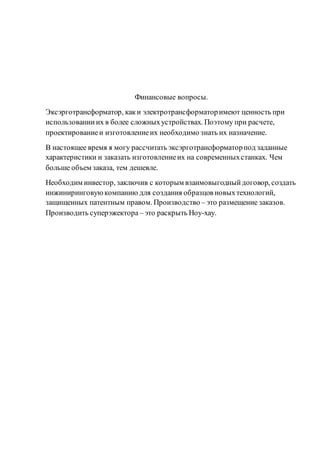 Финансовые вопросы.
Эксэрготрансформатор, каки электротрансформаторимеют ценность при
использованииих в более сложныхустройствах. Поэтому при расчете,
проектированиеи изготовлениеих необходимо знать их назначение.
В настоящее время я могу рассчитать эксэрготрансформаторпод заданные
характеристики и заказать изготовлениеих на современныхстанках. Чем
больше объем заказа, тем дешевле.
Необходим инвестор, заключив с которым взаимовыгодныйдоговор, создать
инжиниринговуюкомпанию для создания образцов новыхтехнологий,
защищенных патентным правом. Производство – это размещение заказов.
Производить суперэжектора – это раскрыть Ноу-хау.
 
