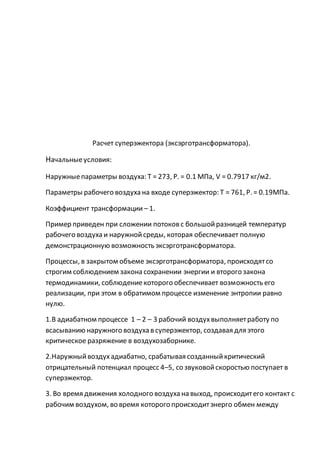 Расчет суперэжектора (эксэрготрансформатора).
Начальныеусловия:
Наружныепараметры воздуха: Т = 273, Р. = 0.1 МПа, V = 0.7917 кг/м2.
Параметры рабочего воздуха на входе суперэжектор: Т = 761, Р. = 0.19МПа.
Коэффициент трансформации – 1.
Пример приведен при сложении потоковс большойразницей температур
рабочего воздуха и наружнойсреды, которая обеспечивает полную
демонстрационную возможность эксэрготрансформатора.
Процессы, в закрытом объеме эксэрготрансформатора, происходятсо
строгим соблюдением закона сохранении энергии и второго закона
термодинамики, соблюдениекоторого обеспечивает возможность его
реализации, при этом в обратимом процессе изменение энтропии равно
нулю.
1.В адиабатном процессе 1 – 2 – 3 рабочий воздухвыполняетработу по
всасыванию наружного воздуха в суперэжектор, создавая для этого
критическое разряжение в воздухозаборнике.
2.Наружныйвоздухадиабатно, срабатывая созданныйкритический
отрицательный потенциал процесс 4–5, со звуковойскоростью поступает в
суперэжектор.
3. Во время движения холодного воздуха на выход, происходитего контакт с
рабочим воздухом, во время которого происходитэнерго обмен между
 