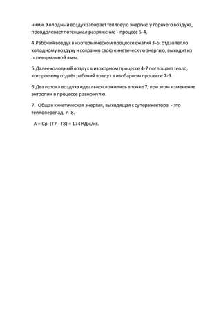ними. Холодныйвоздухзабираеттепловую энергию у горячего воздуха,
преодолеваетпотенциал разряжение - процесс 5-4.
4.Рабочийвоздухв изотермическом процессе сжатия 3-6, отдав тепло
холодному воздуху исохранив свою кинетическую энергию, выходитиз
потенциальной ямы.
5.Далеехолодныйвоздухв изохорном процессе 4-7 поглощаеттепло,
которое ему отдаёт рабочийвоздухв изобарном процессе 7-9.
6.Два потока воздуха идеально сложились в точке 7, при этом изменение
энтропии в процессе равно нулю.
7. Общая кинетическая энергия, выходящая с суперэжектора - это
теплоперепад 7- 8.
А = Ср. (Т7 - Т8) = 174 КДж/кг.
 
