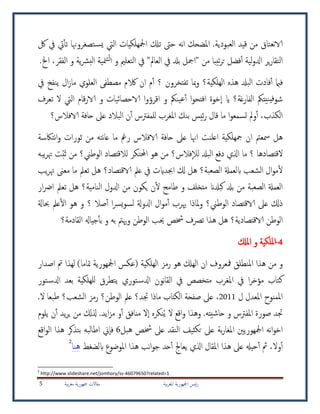 ‫بية‬‫ر‬‫املغ‬ ‫امجلهورية‬ ‫ئيس‬‫ر‬‫بية‬‫ر‬‫مغ‬ ‫مجهورية‬ ‫مقاالت‬5
‫لك‬ ‫يف‬ ‫يت‬‫تأ‬ ‫تصغروهنا‬‫يس‬ ‫اليت‬ ‫امجلهلكيات‬ ‫تكل‬ ‫حىت‬ ‫نه‬‫ا‬ ‫املضحك‬ .‫العبودية‬ ‫قيد‬ ‫من‬ ‫نعتاق‬‫الا‬
"‫العامل‬ ‫يف‬ ‫بدل‬ ‫"امجل‬ ‫من‬ ‫تيبا‬‫ر‬‫ت‬ ‫فضل‬‫أ‬ ‫لية‬‫و‬‫ادل‬ ‫ير‬‫ر‬‫التقا‬‫الفقر‬ ‫و‬ ‫ية‬‫رش‬‫الب‬ ‫منية‬‫لت‬‫ا‬ ‫و‬ ‫التعلمي‬ ‫يف‬،.‫اخل‬
‫؟‬ ‫تفتخرون‬ ‫مبا‬‫و‬ ‫الهلكية؟‬ ‫هذه‬ ‫البدل‬ ‫فادت‬‫أ‬ ‫فامب‬‫أ‬‫يف‬ ‫ينفخ‬ ‫ال‬‫ز‬‫ما‬ ‫العلوي‬ ‫مصطفى‬ ‫الكم‬ ‫ان‬ ‫م‬
‫تعرف‬ ‫ال‬ ‫اليت‬ ‫قام‬‫ر‬‫الا‬ ‫و‬ ‫الاحصائيات‬ ‫ا‬‫و‬‫اقرؤ‬ ‫و‬ ‫ينمك‬‫ع‬‫أ‬ ‫ا‬‫و‬‫افتح‬ ‫خوة‬‫ا‬ ‫اي‬ ‫الفارغة؟‬ ‫نيتمك‬‫في‬‫شو‬
‫الافالس؟‬ ‫حافة‬ ‫عىل‬ ‫البالد‬ ‫ن‬‫أ‬ ‫للمفرتس‬ ‫املغرب‬ ‫بنك‬ ‫ئيس‬‫ر‬ ‫قال‬ ‫ما‬ ‫ا‬‫و‬‫تسمع‬ ‫ومل‬‫أ‬ ،‫الكذب‬
‫عا‬ ‫ما‬ ‫رمغ‬ ‫الافالس‬ ‫حافة‬ ‫عىل‬ ‫اهنا‬ ‫اعلنت‬ ‫مجهلكية‬ ‫ان‬ ‫مسعمت‬ ‫هل‬‫نتاكسة‬‫ا‬‫و‬ ‫ثورات‬ ‫من‬ ‫نته‬
َ‫ث‬ ‫من‬ ‫الوطين؟‬ ‫لالقتصاد‬ ‫احملتكر‬ ‫هو‬ ‫من‬ ‫فالس؟‬‫لال‬ ‫البدل‬ ‫دفع‬ ‫اذلي‬ ‫ما‬ ‫؟‬ ‫القتصادها‬ُ‫ب‬‫يبه‬‫ر‬‫هت‬ ‫ت‬
‫تعمل‬ ‫هل‬ ‫الاقتصاد؟‬ ‫عمل‬ ‫يف‬ ‫اجبدايت‬ ‫كل‬ ‫هل‬ ‫الصعبة؟‬ ‫ابلعمةل‬ ‫الشعب‬ ‫ال‬‫و‬‫م‬‫ل‬‫معىن‬ ‫ما‬‫يب‬‫ر‬‫هت‬
‫بدل‬ ‫من‬ ‫الصعبة‬ ‫العمةل‬‫كبدلان‬‫النامية‬ ‫ادلول‬ ‫من‬ ‫يكون‬ ‫ن‬‫ل‬ ‫طامح‬ ‫و‬ ‫متخلف‬‫ار‬‫رض‬‫ا‬ ‫تعمل‬ ‫هل‬ ‫؟‬
‫الوطين؟‬ ‫الاقتصاد‬ ‫عىل‬ ‫ذكل‬‫ال‬‫و‬‫م‬‫أ‬ ‫هيرب‬ ‫ملاذا‬‫و‬‫ادلوةل‬‫صال‬‫أ‬ ‫ا‬‫رس‬‫ي‬‫و‬‫لس‬‫؟‬‫حباةل‬ ‫عمل‬‫ال‬ ‫هو‬ ‫و‬
‫الاقتصادية‬ ‫الوطن‬‫؟‬‫القادمة؟‬ ‫جياهل‬‫بأ‬ ‫و‬ ‫به‬ ‫وهيمت‬ ‫الوطن‬ ‫حيب‬ ‫خشص‬ ‫ترصف‬ ‫هذا‬ ‫هل‬
4-‫امل‬‫مل‬‫ا‬ ‫و‬ ‫لكية‬‫كل‬
‫و‬‫املنطلق‬ ‫هذا‬ ‫من‬‫الهلكية‬ ‫رمز‬ ‫هو‬ ‫الهكل‬ ‫ان‬ ‫مفعروف‬‫اصدار‬ ‫مت‬ ‫لهذا‬ )‫متاما‬ ‫امجلهورية‬ ‫(عكس‬
‫تور‬‫ادلس‬ ‫بعد‬ ‫للهلكية‬ ‫يتطرق‬ ‫توري‬‫ادلس‬ ‫نون‬‫ا‬‫الق‬ ‫يف‬ ‫متخصص‬ ‫املغرب‬ ‫يف‬ ‫ا‬‫ر‬‫مؤخ‬ ‫كتاب‬
‫ل‬ ‫املعدل‬ ‫املمنوح‬2011،‫جتد‬ ‫ماذا‬ ‫الكتاب‬ ‫صفحة‬ ‫عىل‬‫؟‬.‫ال‬ ‫طبعا‬ ‫الشعب؟‬ ‫رمز‬ ‫الوطن؟‬ ‫عمل‬
ُ‫ي‬ ‫ال‬ ‫اقع‬‫و‬ ‫وهذا‬ .‫حاشيته‬ ‫و‬ ‫املفرتس‬ ‫صورة‬ ‫جتد‬‫ذل‬ .‫ايد‬‫ز‬‫م‬ ‫و‬‫أ‬ ‫منافق‬ ‫ال‬‫ا‬ ‫نكره‬‫يلوم‬ ‫ن‬‫أ‬ ‫يد‬‫ر‬‫ي‬ ‫من‬ ‫كل‬
‫بة‬‫ر‬‫املغا‬ ‫امجلهوريني‬ ‫نه‬‫ا‬‫و‬‫اخ‬‫عىل‬‫عىل‬ ‫النقد‬ ‫ثيف‬‫تك‬‫خشص‬‫هبل‬6‫اطالبه‬ ‫ين‬‫فا‬‫ب‬‫تذك‬‫ر‬‫اقع‬‫و‬‫ال‬ ‫هذا‬
‫وال‬‫أ‬‫ابلضغط‬ ‫املوضوع‬ ‫هذا‬ ‫نب‬‫ا‬‫و‬‫ج‬ ‫حد‬‫أ‬ ‫يعاجل‬ ‫اذلي‬ ‫املقال‬ ‫هذا‬ ‫عىل‬ ‫حيهل‬‫أ‬ ‫مث‬ ،‫هنا‬2
2
http://www.slideshare.net/jomhory/ss-46079650?related=1
 