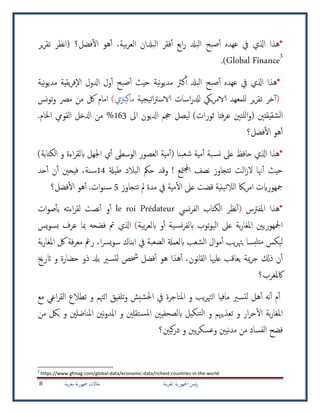 ‫بية‬‫ر‬‫املغ‬ ‫امجلهورية‬ ‫ئيس‬‫ر‬‫بية‬‫ر‬‫مغ‬ ‫مجهورية‬ ‫مقاالت‬8
*‫بية‬‫ر‬‫الع‬ ‫البدلان‬ ‫فقر‬‫أ‬ ‫ابع‬‫ر‬ ‫البدل‬ ‫صبح‬‫أ‬ ‫عهده‬ ‫يف‬ ‫اذلي‬ ‫هذا‬،‫أ‬‫فضل؟‬‫ال‬ ‫هو‬‫ير‬‫ر‬‫تق‬ ‫نظر‬‫ا‬(
Global Finance3
).
*‫حيث‬ ‫نية‬‫و‬‫مدي‬ ‫كرث‬‫أ‬ ‫البدل‬ ‫صبح‬‫أ‬ ‫عهده‬ ‫يف‬ ‫اذلي‬ ‫هذا‬‫صبح‬‫أ‬‫نية‬‫و‬‫مدي‬ ‫يقية‬‫ر‬‫ف‬‫اال‬ ‫ادلول‬ ‫ول‬‫أ‬
)‫خر‬‫أ‬‫ت‬‫اسات‬‫ر‬‫لدل‬ ‫ييك‬‫ر‬‫الام‬ ‫للمعهد‬ ‫ير‬‫ر‬‫ق‬‫يجية‬‫ت‬‫ا‬‫رت‬‫الاس‬‫ماكيزني‬(‫نس‬‫و‬‫ت‬‫و‬ ‫مرص‬ ‫من‬ ‫لك‬ ‫امام‬
 ‫اه‬ ‫ادليون‬ ‫جحم‬ ‫ليصل‬ )‫ثورات‬ ‫فتا‬‫ر‬‫ع‬ ‫للتني‬‫ا‬‫و‬( ‫شقيقتني‬‫ل‬‫ا‬163.‫اخلام‬ ‫القويم‬ ‫ادلخل‬ ‫من‬ %
‫فضل؟‬‫ال‬ ‫هو‬‫أ‬
*‫هذا‬‫اذلي‬( ‫بنا‬‫شع‬ ‫مية‬‫أ‬ ‫بة‬‫نس‬ ‫عىل‬ ‫حافظ‬‫الكتابة‬ ‫و‬ ‫اءة‬‫ر‬‫ابلق‬ ‫اجلهل‬ ‫ي‬‫أ‬ ‫الوسطى‬ ‫العصور‬ ‫مية‬‫أ‬)
‫هن‬‫أ‬ ‫حيث‬‫الت‬‫ز‬‫ال‬ ‫ا‬! ‫متع‬‫جمل‬‫ا‬ ‫نصف‬ ‫تتجاوز‬‫طيةل‬ ‫البالد‬ ‫حمك‬ ‫وقد‬14‫حد‬‫أ‬ ‫ن‬‫أ‬ ‫فيحني‬ ،‫نة‬‫س‬
‫ياك‬‫ر‬‫ام‬ ‫مجهورايت‬‫ينية‬‫ت‬‫الال‬‫ق‬‫ض‬‫تتجاوز‬ ‫مل‬ ‫مدة‬ ‫يف‬ ‫مية‬‫ال‬ ‫عىل‬ ‫ت‬5.‫ات‬‫و‬‫ن‬‫س‬‫فضل؟‬‫ال‬ ‫هو‬‫أ‬
*‫هذا‬‫املفرتس‬(‫نظر‬‫أ‬‫ال‬‫نيس‬‫ر‬‫الف‬ ‫كتاب‬le roi Prédateur‫ات‬‫و‬‫ص‬‫بأ‬ ‫اءته‬‫ر‬‫لق‬ ‫نصت‬‫أ‬ ‫و‬‫أ‬
‫بية‬‫ر‬‫ابلع‬ ‫و‬‫أ‬ ‫ية‬‫نس‬‫ر‬‫ابلف‬ ‫توب‬‫و‬‫الي‬ ‫عىل‬ ‫بة‬‫ر‬‫املغا‬ ‫امجلهوريني‬)‫يس‬‫و‬‫بس‬ ‫عرف‬ ‫مبا‬ ‫فضحه‬ ‫مت‬ ‫اذلي‬
‫ليك‬‫س‬‫بة‬‫ر‬‫املغا‬ ‫لك‬ ‫فة‬‫ر‬‫مع‬ ‫رمغ‬ ،‫ا‬‫رس‬‫ي‬‫و‬‫س‬ ‫ابناك‬ ‫يف‬ ‫الصعبة‬ ‫ابلعمةل‬ ‫الشعب‬ ‫ال‬‫و‬‫م‬‫أ‬ ‫يب‬‫ر‬‫بهت‬ ‫بسا‬‫متل‬
‫ح‬ ‫ذو‬ ‫بدل‬ ‫تسري‬‫ل‬ ‫خشص‬ ‫فضل‬‫أ‬ ‫هو‬ ‫هذا‬‫أ‬ ،‫نون‬‫ا‬‫الق‬ ‫علهيا‬ ‫يعاقب‬ ‫مية‬‫ر‬‫ج‬ ‫ذكل‬ ‫ن‬‫أ‬‫اترخي‬ ‫و‬ ‫ضارة‬
‫اكملغرب؟‬
‫مع‬ ‫اعي‬‫ر‬‫الق‬ ‫تطالع‬ ‫و‬ ‫الهتم‬ ‫تلفيق‬‫و‬ ‫شيش‬‫حل‬‫ا‬ ‫يف‬ ‫املتاجرة‬ ‫و‬ ‫يب‬‫ر‬‫الهت‬ ‫مافيا‬ ‫تسري‬‫ل‬ ‫هل‬‫أ‬ ‫نه‬‫أ‬ ‫م‬‫أ‬
‫تعذيهبم‬ ‫و‬ ‫ار‬‫ر‬‫ح‬‫ال‬ ‫بة‬‫ر‬‫املغا‬‫و‬ ‫املناضلني‬ ‫نني‬‫و‬‫املد‬ ‫و‬ ‫تقلني‬‫املس‬ ‫ابلصحفيني‬ ‫نكيل‬‫لت‬‫ا‬ ‫و‬‫ب‬‫من‬ ‫لك‬
‫الفساد‬ ‫فضح‬‫وع‬ ‫نيني‬‫د‬‫م‬ ‫من‬‫س‬‫يني‬‫ر‬‫ك‬‫و‬‫كي‬‫ر‬‫د‬‫ني‬‫؟‬
3
https://www.gfmag.com/global-data/economic-data/richest-countries-in-the-world
 