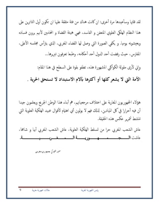 ‫بية‬‫ر‬‫املغ‬ ‫امجلهورية‬ ‫ئيس‬‫ر‬‫بية‬‫ر‬‫مغ‬ ‫مجهورية‬ ‫مقاالت‬9
:‫خرى‬‫أ‬ ‫مرة‬ ‫عيدها‬‫وسأ‬ ‫قلهتا‬ ‫لقد‬‫من‬ ‫هناك‬ ‫نت‬‫اك‬ ‫ان‬‫عىل‬ ‫ين‬‫ر‬‫الثائ‬ ‫ول‬‫أ‬ ‫تكون‬ ‫ان‬ ‫علهيا‬ ‫مثقفة‬ ‫فئة‬
‫يئة‬‫ه‬ ‫فهيي‬ ،‫الفاسد‬ ‫و‬ ‫املتعفن‬ ‫العلوي‬ ‫الهليك‬ ‫النظام‬ ‫هذا‬‫هن‬‫ل‬ ‫احملامني‬ ‫و‬ ‫القضاة‬‫ي‬ ‫م‬‫فساده‬ ‫رون‬
‫و‬‫ي‬.‫يوميا‬ ‫نه‬‫و‬‫يش‬‫ع‬،‫عىل‬‫ال‬ ‫جملسه‬ ‫س‬‫أ‬‫رت‬‫ي‬ ‫اذلي‬ ،‫املغريب‬ ‫القضاء‬ ‫لها‬ ‫وصل‬ ‫اليت‬ ‫الصورة‬ ‫يكفي‬ ‫و‬
،‫املفرتس‬‫ادلول‬ ‫حد‬‫أ‬ ‫فضت‬‫ر‬ ‫حيث‬‫أ‬ ‫حد‬‫أ‬‫حاك‬‫م‬‫ه‬،‫وطبعا‬...‫يرها‬‫رب‬‫ت‬ ‫فون‬‫ر‬‫تع‬
‫و‬‫ا‬‫ين‬‫رى‬‫ل‬‫م‬‫شهورة‬‫مل‬‫ا‬ ‫اكيب‬‫و‬‫الك‬ ‫قوةل‬‫هذه‬،‫املقام‬ ‫هذا‬ ‫يف‬ ‫السطح‬ ‫عىل‬ ‫بقوة‬ ‫تطفو‬:
‫ية‬‫ر‬‫احل‬ ‫تستحق‬ ‫ال‬ ‫االستبداد‬ ‫آبالم‬ ‫أكثرها‬ ‫أو‬ ‫كلها‬‫يشعر‬ ‫ال‬ ‫اليت‬ ‫األمة‬.
‫هؤالء‬‫بة‬‫ر‬‫املغا‬ ‫امجلهوريون‬‫ع‬‫مرجعياهتم‬ ‫اختالف‬ ‫ىل‬،‫اجلرحي‬ ‫الوطن‬ ‫هذا‬ ‫بناء‬‫أ‬ ‫مه‬‫يعلمون‬‫و‬‫جيدا‬
‫امليادين‬ ‫لك‬ ‫يف‬ ‫ا‬‫ر‬‫ا‬‫ر‬‫ح‬‫أ‬ ‫فيه‬ ‫ن‬‫أ‬،‫ذلكل‬‫ف‬‫ال‬ ‫هم‬‫لون‬‫و‬‫ي‬‫ي‬‫أ‬‫الهلكية‬ ‫بيد‬‫ع‬ ‫ال‬‫و‬‫ق‬‫ل‬ ‫اهامتم‬‫ية‬‫و‬‫العل‬‫اليت‬
.‫احلقيقة‬ ‫هذه‬ ‫عكس‬ ‫ير‬‫ر‬‫مت‬‫ل‬ ‫نشط‬‫ت‬
‫ية‬‫و‬‫العل‬ ‫الهلكية‬ ‫تسلط‬ ‫من‬ ‫ا‬‫ر‬‫ح‬ ‫املغريب‬ ‫الشعب‬ ‫عاش‬،‫بيا‬‫أ‬ ‫املغريب‬ ‫الشعب‬ ‫عاش‬‫و‬‫شاخما‬،
‫عاشت‬‫الــــــــــجـــــــــــــمــــــــــهــــــــــوريــــــــــة‬‫بــــــــــــيـــــــــــــــــــــة‬‫ر‬‫الـــــــــمــــــــغــــــ‬.
‫ي‬‫ك‬‫وا‬‫ط‬‫ف‬‫د‬‫ي‬‫ع‬‫س‬‫جمهوري‬‫مغربي‬
 