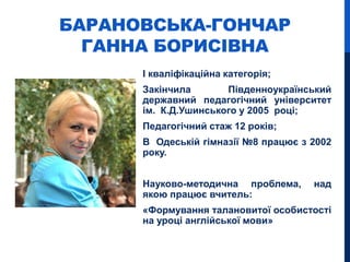 БАРАНОВСЬКА-ГОНЧАР
ГАННА БОРИСІВНА
І кваліфікаційна категорія;
Закінчила Південноукраїнський
державний педагогічний університет
ім. К.Д.Ушинського у 2005 році;
Педагогічний стаж 12 років;
В Одеській гімназії №8 працює з 2002
року.
Науково-методична проблема, над
якою працює вчитель:
«Формування талановитої особистості
на уроці англійської мови»
 