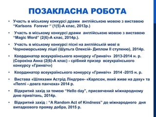 ПОЗАКЛАСНА РОБОТА
• Участь в міському конкурсі драми англійською мовою з виставою
“Karlsons Forever “ (1(5)-А клас, 2013р.)
• Участь в міському конкурсі драми англійською мовою з виставою
“Magic Word” (2(6)-А клас, 2014р.).
• Участь в міському конкурсі пісні на англійській мові в
Чорноморському ліцеї (Шульга Олексій- Диплом ІІ ступеню), 2014р.
• Координатор всеукраїнського конкурсу «Гринвіч» 2013-2014 н. р.
(Сорокіна Анна (2(6)-А клас) - срібний призер всеукраїнського
конкурсу «Гринвіч»)
• Координатор всеукраїнського конкурсу «Гринвіч» 2014 -2015 н. р.
• Вистава «Шляхами Астрід Ліндгрен- «Карлсон, який живе на даху» та
«Пеппі - довга панчоха» 2014 р.
• Відкритий захід за темою “Hello day”, присвячений міжнародному
дню привітань, 2014р.
• Відкритий захід : “A Random Act of Kindness” до міжнародного дня
випадкового прояву добра, 2015 р.
 